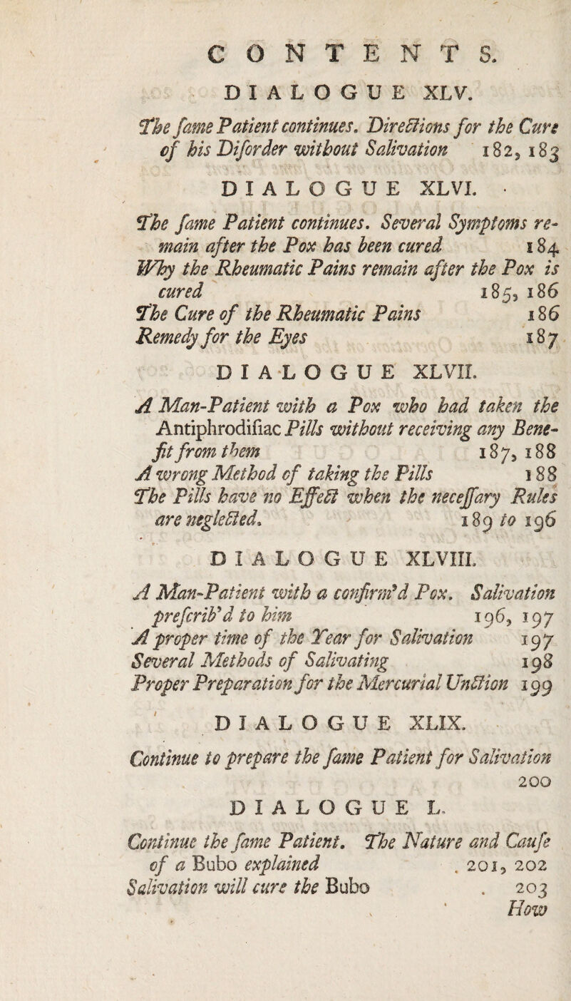 DIALOGUE XLV. The fame Patient continues. Directions for the Cure of his Diforder without Salivation i823 183 DIALOGUE XLVL • The fame Patient continues. Several Symptoms re¬ main after the Pox has been cured 184 Why the Rheumatic Pains remain after the Pox is cured 185, 186 The Cure of the Rheumatic Pains 186 Remedy for the Eyes 187 DIALOGUE XLVII. A Man-Patient with a Pox who had taken the Antiphrodifiac Pills without receiving any Bene¬ fit from them 1873 188 A wrong Method of taking the Pills 188 The Pills have no Effect when the neceffary Rules are neglected. 189 to 196 DIALOGUE XLVIIL A Man-Patient with a confirm'd Pox. Salivation prefcriFd to him 1963 197 A proper time of the Tear for Salivation 197 Several Methods of Salivating 198 Proper Preparation for the Mercurial UnCtion 199 DIALOGUE XLIX. Continue to prepare the fame Patient for Salivation 200 DIALOGUE L, Continue the fame Patient. The Nature and Caufe of a Bubo explained .2oi5 202 Salivation will cure the Bubo . 203 How