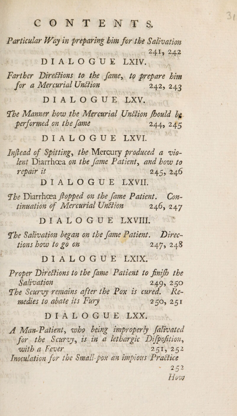 Particular Way in 'preparing him for the Salivation 241, 242 DIALOGUE LXIV. Farther T) ire Elions to the fame, to prepare him for a Mercurial Unit ion 242, 243 DIALOGUE LXV. Fhe Manner how the Mercurial UnClion fhould b& performed on the fame 244, 245 DIALOGUE LXVI. Inftead of Spittings the Mercury produced a vio¬ lent Diarrhoea on the fame Patient, and how to repair it 245, 246 DIALOGUE LXVII. The Diarrhoea (lopped on the fame Patient. Con¬ tinuation of Mercurial UnElion 2465 247 DIALOGUE LXVIII. The Salivation began on the fame Patient. Direc¬ tions how to go on 247, 248 DIALOGUE LXIX. Proper Directions to the fame Patient to finifh the Salivation 249, 250 The Scurvy remains after the Pox is cured. Re¬ medies to abate its Fury 250, 251 DIALOGUE LXX. A Man-Patient, who being improperly falivated for the Scurvy, is in a lethargic Difpqfition, with a Fever 251, 252 Inoculation for the Small pox an impious Practice *252 How