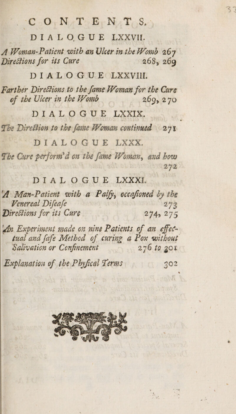 A Woman-Patient with an Ulcer in the Womb 267 Directions for its Cure 2683 269 DIALOGUE LXXVI1I. Farther Directions to the fame Woman for the Cure cf the Ulcer in the Womb 269* 270 DIALOGUE LXXIX. iThe Direction to the fame Woman continued 271 DIALOGUE LXXX. The Cure perform'd on the fame Woman, and how 272 DIAL O G U E LXXXL A Man-Patient with a Palfys cccajioned by the Venereal Difeafe 273 Directions for its Cure 274, 275 Experiment made on nine Patients of an effec¬ tual and fafe Method of curing a Pox without Salivation or Confinement 276 to goi Explanation of the Phyfical Terms 302