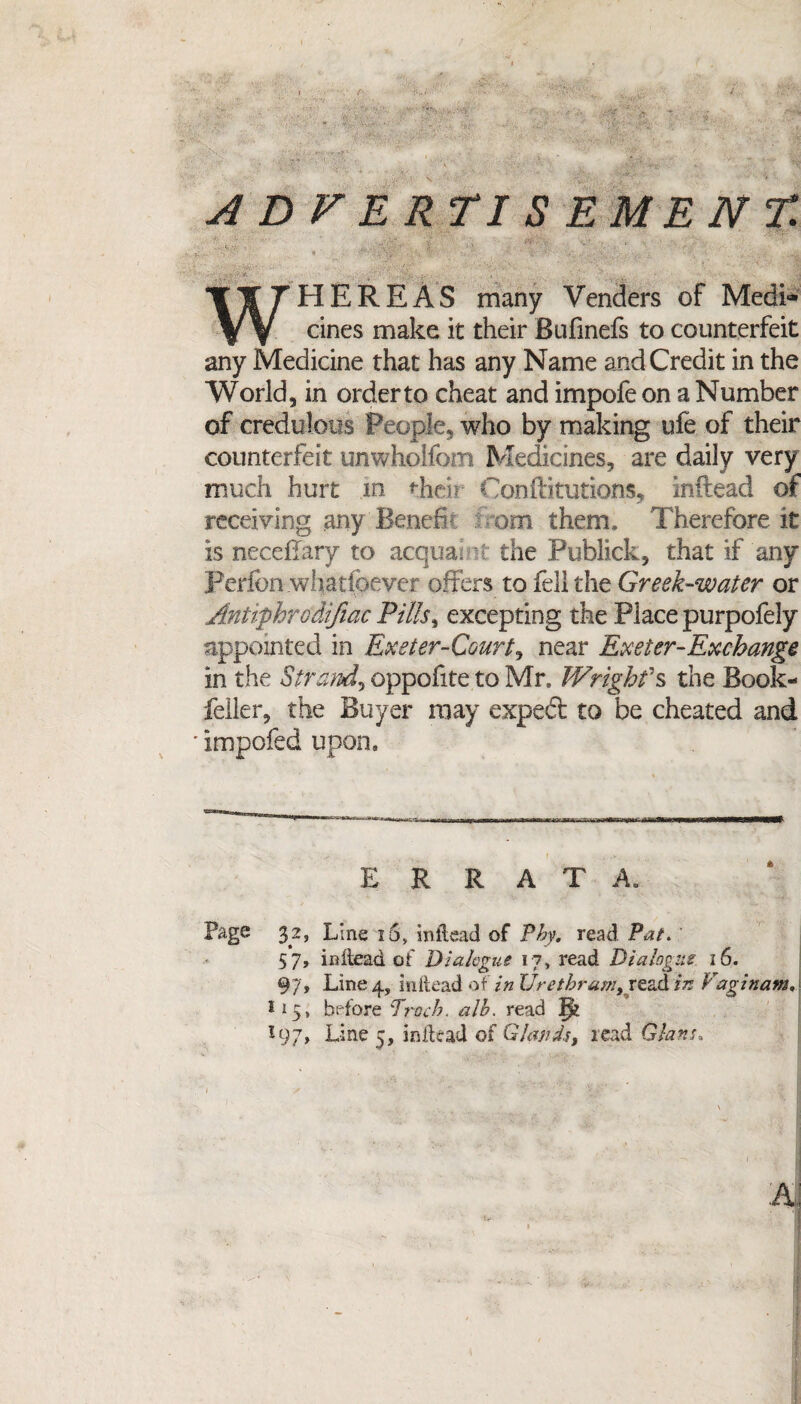 ADVERTISEMENT. WHEREAS many Venders of Medi¬ cines make it their Bufinefs to counterfeit any Medicine that has any Name and Credit in the World, in order to cheat and impofe on a Number of credulous People, who by making ufe of their counterfeit uriwholfom Medicines, are daily very much hurt in their Oonflitutions, inftead of receiving any Bench om them* Therefore it is necefTary to acquaint the Publick, that if any Perfon whatfoever offers to fell the Greek-water or Antiphrodifiac Pills, excepting the Place purpofely appointed in Exeter-Court, near Exeter-Exchange in the Strand, oppofite to Mr. Wrighfs the Book- feller, the Buyer may expert to be cheated and impofed upon. ERRATA. Page 32, Line 10, inftead of Phy. read Pat. 57, inftead of Dialogue 17, read Dialogue 16. 97, Line 4, inftead of in Urethram^ read in Vagin am. 115, before Enoch, alb. read |v *97, Line 5, inftead of Glands, read Clans,