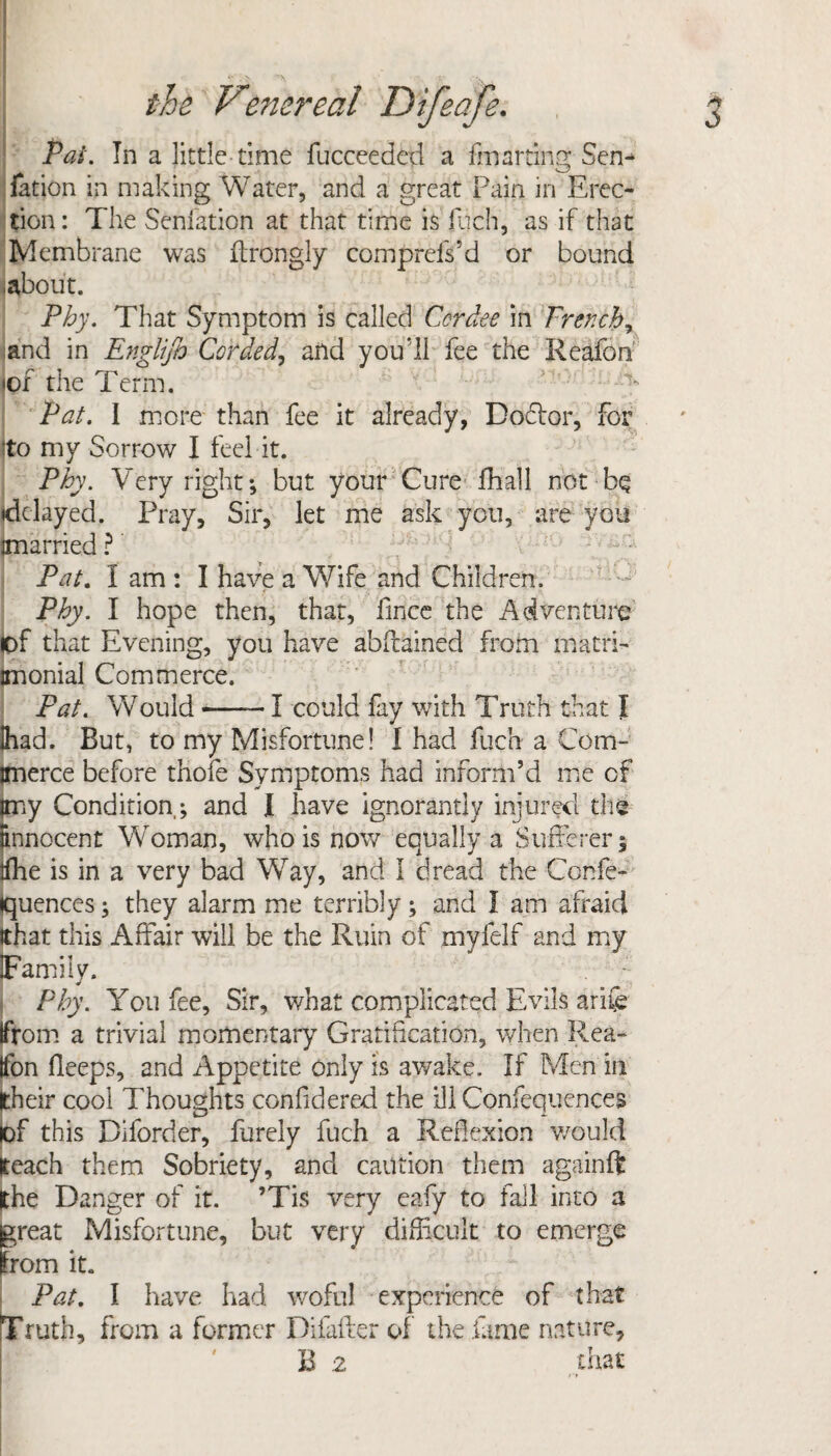 Pal. In a little time fucceeded a fmarting Sen-* fation in making Water, and a great Pain in Erec¬ tion : The Seniation at that time is fuch, as if that Membrane was ftrongly comprefs’d or bound about. Phy. That Symptom is called Cordee in Trench y and in Englijh Corded, and you'll fee the Reafon (of the Term. Pat. I more than fee it already, Do&or, for (to my Sorrow I feel it. Phy. Very right; but your Cure fhall not b§ (delayed. Pray, Sir, let me ask you, are you (married ? Pat. I am : I have a Wife and Children. Phy. I hope then, that, firice the Adventure of that Evening, you have abftained from matri- imonial Commerce. Pat. Would -—-1 could fay with Truth that I lhad. But, to my Misfortune! I had fuch a Com- imerce before thofe Symptoms had inform’d me of (my Condition,*, and I have ignorantly injured the (innocent Woman, who is now equally a Sufferer $ ifhe is in a very bad Way, and I dread the Confe- (quences; they alarm me terribly; and I am afraid (that this Affair will be the Ruin of myfelf and my (Family. Phy. You fee, Sir, what complicated Evils arife from a trivial momentary Gratification, when Rea¬ fon fleeps, and Appetite only is awake. If Men in their cool Thoughts confidered the ill Confequences lof this Diforder, furely fuch a Reflexion would teach them Sobriety, and caution them againft the Danger of it. ’Tis very eafy to fail into a great Misfortune, but very difficult to emerge from it. Pat. I have had woful experience of that Truth, from a former Difafter of the fame nature,