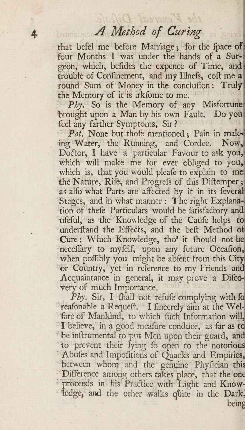 that befel me before Marriage; for the fpace of i four Months I was under the hands of a Sur¬ geon, which, befides the expence of Time, and i trouble of Confinement, and my Illnefs, coft me a round Sum of Money in the conciufion: Truly the Memory of it is irkfome to me. Phy* So is the Memory of any Misfortune brought upon a Man by his own Fault, Do you feel any farther Symptoms, Sir ? Pat. None but thofe mentioned; Pain in mak~! tng Water, the Running, and Cordee. Now, Dodor, I have a particular Favour to ask you, which will make me for ever obliged to you, which is, that you would pleafe to explain to me the Nature, Rife, and Progrels of this Diftemper; as alfo what Parts are affeded by it in its feveral Stages, and in what manner : The right Explana- tion of thefe Particulars would be fatisfadory and ufeful, as the Knowledge of the Caufe helps to 'underfland the Effeds, and the beft Method of Cure: Which Knowledge, tho5 it fhould not be neceflary to myfelf, upon any future Occafion,i when poflibly you might be abfent from this City or Country, yet in reference to my Friends and Acquaintance in general, it may prove a Difco-4 very of much Importance. Phy. Sir, I fhall not refufe complying with fa reafonable a Requeft. I fincerely aim at the Wel¬ fare of Mankind, to which fuch Information will, I believe, in a good meafure conduce, as far as to 4 be inftrumental to put Men upon their guard, and to prevent their lying fo open to the notorious Abufes and Impofitions of Quacks and Empirics, between whom and the genuine Phyfician this Difference among others takes place, that the one proceeds in his Pradice with Light and Know¬ ledge, and the other walks qtfite in the Dark,