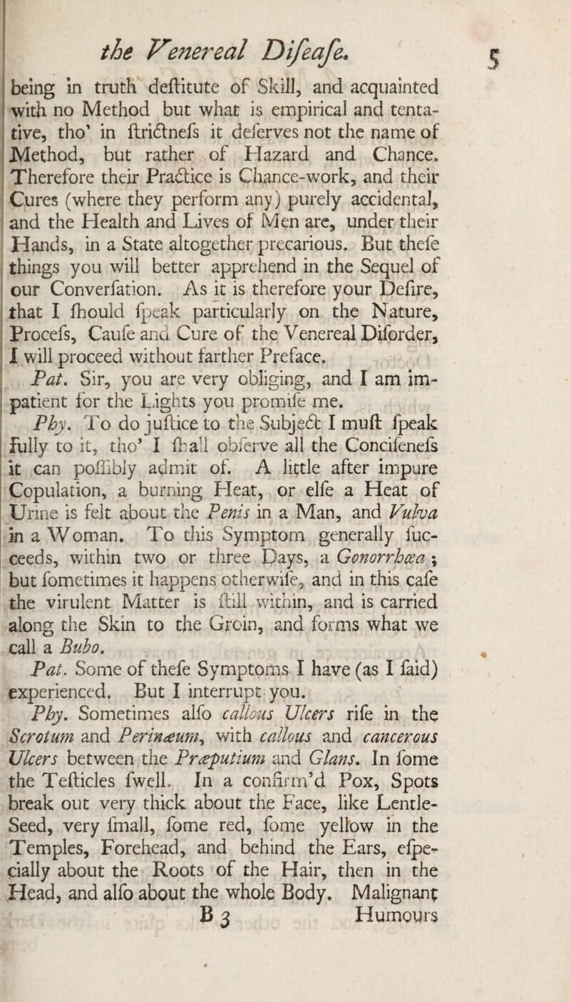 being in truth deftitute of Skill, and acquainted with no Method but what is empirical and tenta¬ tive, tho' in ftridlnefs it deferves not the name of Method, but rather of Hazard and Chance. Therefore their Practice is Chance-work, and their Cures (where they perform any) purely accidental, and the Health and Lives of Men are, under their Hands, in a State altogether precarious. But thefe things you will better apprehend in the Sequel of our Converfation. As it is therefore your Defire, that I fhould fpeak particularly on the Nature, Procefs, Caufe and Cure of the Venereal Diforder, I will proceed without farther Preface. Pat. Sir, you are very obliging, and I am im¬ patient for the lights you promife me. Phy. To do juilice to the Subject I muft fpeak fully to it, tho* I fhall obferve all the Concifenefs it can pofiibly admit of. A little after impure Copulation, a burning Heat, or elfe a Heat of Urine is felt about the Penis in a Man, and Vulva in a Woman. To this Symptom generally fuc- ceeds, within two or three Days, a Gonorrhoea \ but fometimes it happens otherwife, and in this cafe the virulent Matter is Hill within, and is carried along the Skin to the Groin, and forms what we call a Bubo. Pat. Some of thefe Symptoms I have (as I faid) experienced. But I interrupt you. Phy. Sometimes alfo callous Ulcers rife in the Scrotum and Perinaum, with callous and cancerous Ulcers between the Prgputium and Gians. In fome the Tefticles fwell. In a confirm’d Pox, Spots break out very thick about the Face, like Lentle- Seed, very fmall, fome red, fome yellow in the Temples, Forehead, and behind the Ears, elpe- cially about the Roots of the Hair, then in the Head, and alfo about the whole Body. Malignant B 3 Humours