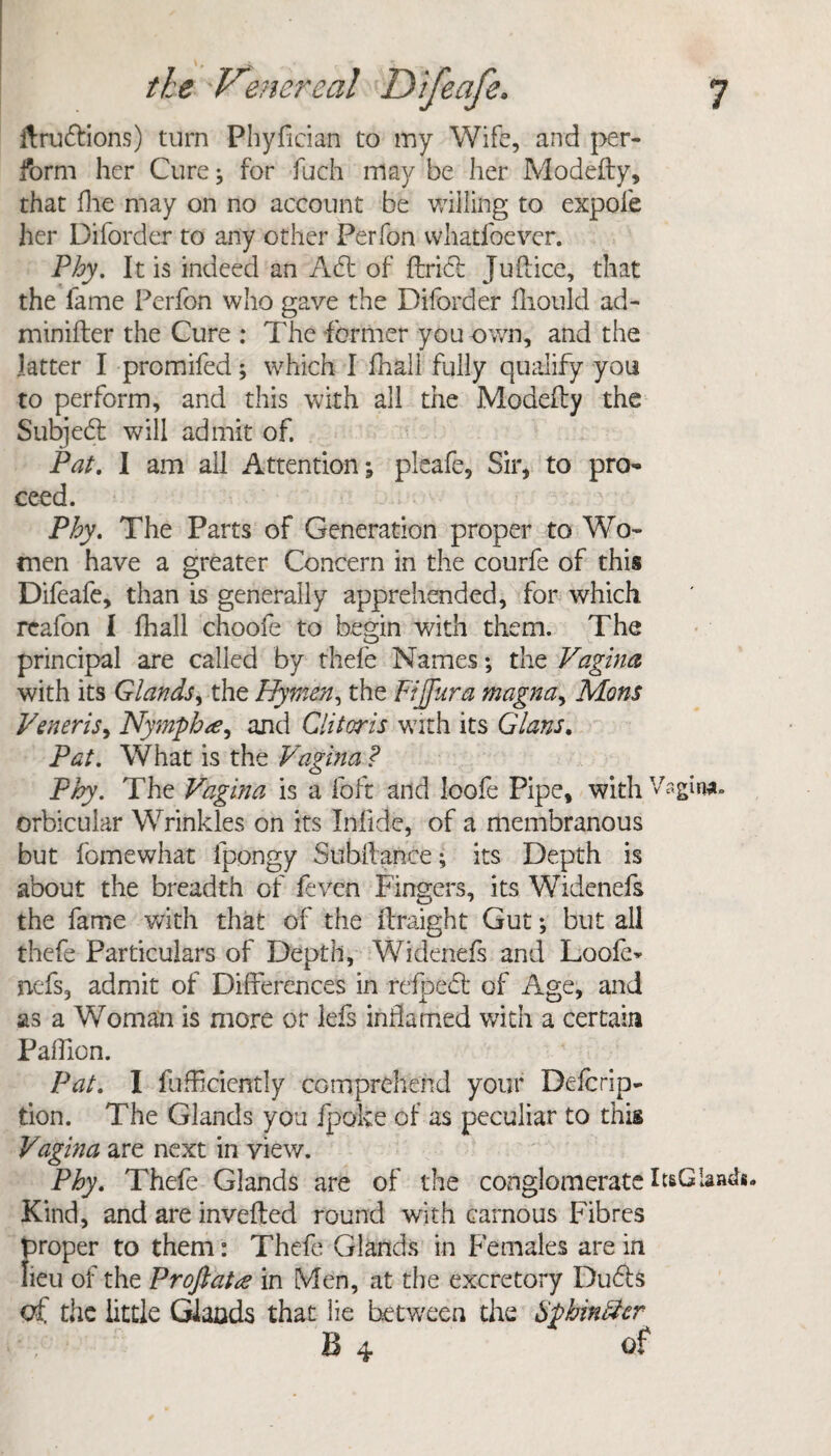 ftrudions) turn Phyftcian to my Wife, and per¬ form her Cure^ for fuch may be her Modefty, that file may on no account be willing to expole her Diforder to any other Perfon whatfoever. Phy. It is indeed an Ad: of Uriel Juft ice, that the fame Perfon who gave the Diford er fliould ad- minifter the Cure : The former you own, and the latter I promifed; which I fhali fully qualify you to perform, and this with all the Modefty the Subjedl will admit of. Pat. I am all Attention; pleafe, Sir, to pro¬ ceed. Phy. The Parts of Generation proper to Wo¬ men have a greater Concern in the courfe of this Difeafe, than is generally apprehended, for which reafon 1 fhali choofe to begin with them. The principal are called by thefe Names; the Vagina with its Glands, the Hymen, the Fijfura magna, Mons Veneris, Nymph a, and Clitoris with its Gians. Pat. What is the Vagina ? Phy. The Vagina is a lb ft and loofe Pipe, with Vagin*, orbicular Wrinkles on its Inlidc, of a membranous but fomewhat fpongy Subftance; its Depth is about the breadth of feven Fingers, its Widenefs the fame with that of the ftraight Gut; but all thefe Particulars of Depth, Widenefs and Loofe- nefs, admit of Differences in refped of Age, and as a Woman is more or lefs inflamed with a certain Paffion. Pat. I fufficiently comprehend your Deftrip- tion. The Glands you fpoke of as peculiar to this Vagina are next in view. Phy. Thefe Glands are of the conglomerate ItsGbads. Kind, and are inverted round with carnous Fibres proper to them: Theft Glands in Females are in lieu of the Proftatce in Men, at the excretory Duds of the little Glands that lie between the Spbin&cr B 4 of