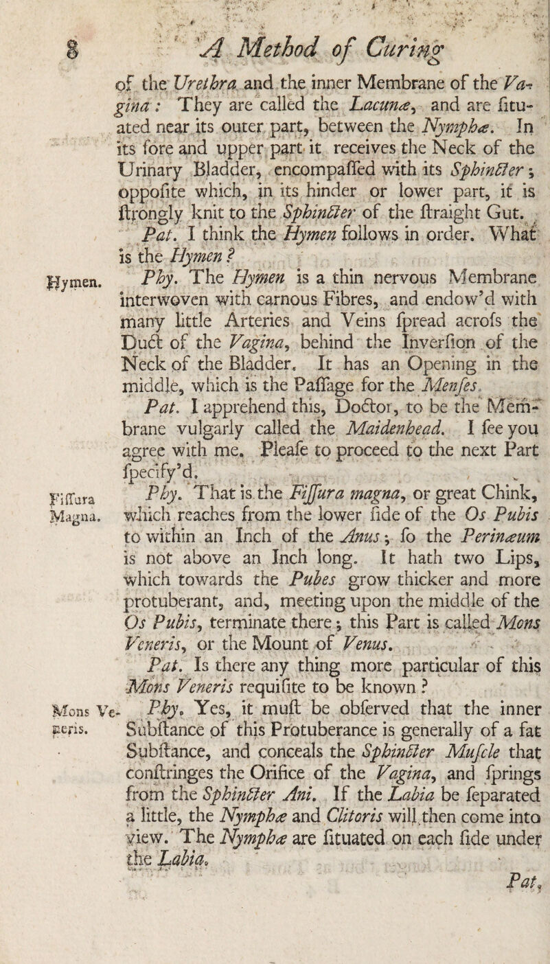 flymen. gina ; They are called the Lacuna^ and are fitu- its fore and upper part'it receives the Neck of the Urinary Bladder, encompaffed with its Sphinfier *, oppofite which, in its hinder or lower part, it is ftrongly knit to the Sphincter of the ftraight Gut. Pat. I think the Hymen follows in order. What is the Hymen ? Phy. The Hymen is a thin nervous Membrane interwoven with carnous Fibres, and endow’d with many little Arteries and Veins fpread acrofs the Dud: of the Vagina, behind the Inverfion of the Neck of the Bladder, It has an Opening in the middle, which is the Paffage for the Menfes Pat. I apprehend this, Dodtoi, to be the Mem¬ brane vulgarly called the Maidenhead. I fee you agree with me. Pleafe to proceed to the next Part fpecify’d. Phy. That is the Fijfura magna, or great Chink, which reaches from the lower fide of the Os Pubis to within an Inch of the Anus; fo the Perineum is not above an Inch long. It hath two Lips, which towards the Pubes grow thicker and more protuberant, and, meeting upon the middle of the Os Pubis, terminate there; this Part is called Mens Veneris, or the Mount of Venus. Pat. Is there any thing more particular of this Mens Veneris requifite to be known ? Mons Vc- Phy. Yes, it muft be obferved that the inner Subftance of this Protuberance is generally of a fat Subftance, and conceals the Spbindler Mufcle that conftringes the Orifice of the Vagina, and fprings Lorn the Sphincter Ani. If the Labia be feparated a little, the Nymph£ and Clitoris will.then come into view. The Nymphce are fituated on each fide unde? the Labia. v»v* •* • c t * • Pat, FifTara gna. sens.