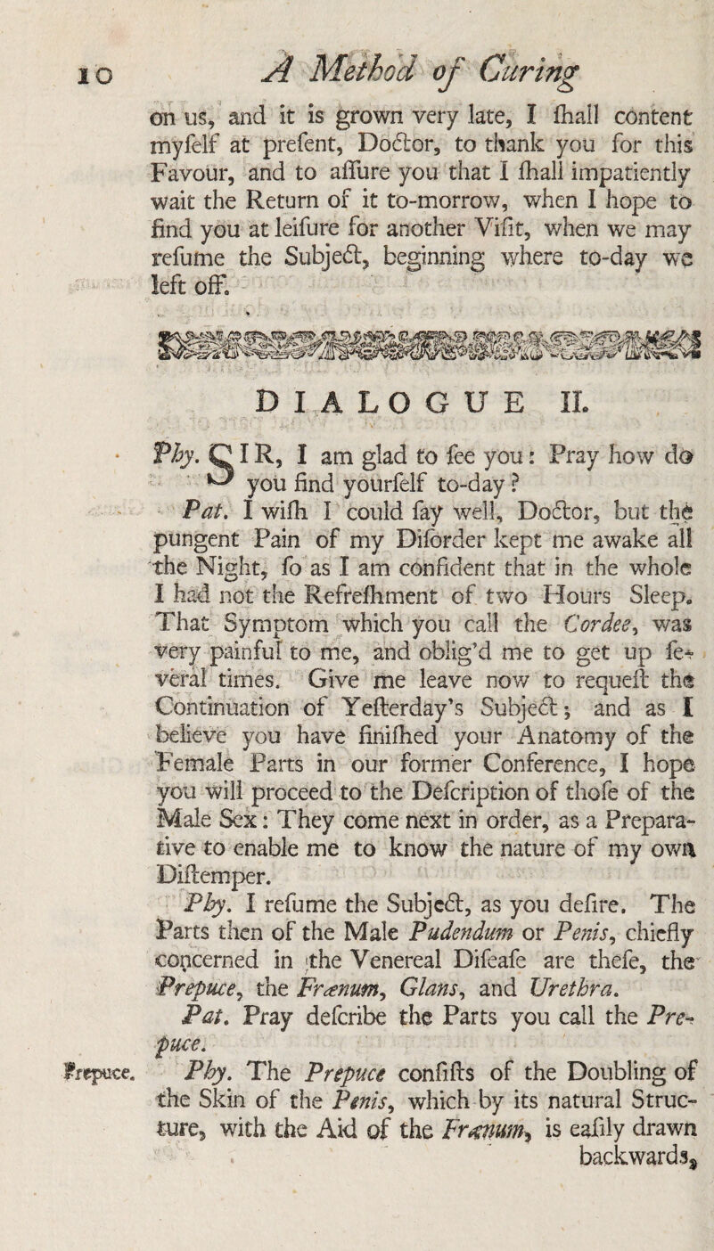 on us, and it is grown very late, I fhall content myfelf at prefent, Dodtor, to thank you for this Favour, and to allure you that 1 fhali impatiently wait the Return of it to-morrow, when I hope to find you at leifure for another Vifit, when we may refume the Subject, beginning where to-day we left off. DIALOGUE IL Thy. DIR, I am glad to fee you: Pray how do ^ you find yourfelf to-day ? Pat. I wifh I could fay well. Doctor, but the pungent Pain of my Dilbrder kept me awake all the Night, fo as I am confident that in the whole I had not the Refrdhment of two Hours Sleep., That Symptom which you call the Cor dee, was very painful to me, and oblig’d me to get up fe* veral times. Give me leave now to requeft the Continuation of Yefterday's Subject; and as I believe you have finifhed your Anatomy of the Female Parts in our former Conference, I hope you will proceed to the Defcription of thofe of the Male Sex: They come next in order, as a Prepara¬ tive to enable me to know the nature of my own Diilemper. Phy. I relume the Subjcdt, as you defire. The Parts then of the Male Pudendum or Penis, chiefly concerned in the Venereal Difeafe are thefe, the' Prepuce, the Fr^num, Gians, and Urethra. Pal. Pray defcribe the Parts you call the Pre¬ puce. Frepuce. Phy. The Prepuce con fills of the Doubling of the Skin of the Penis, which by its natural Struc¬ ture, with the Aid of the Fr^num^ is eafily drawn