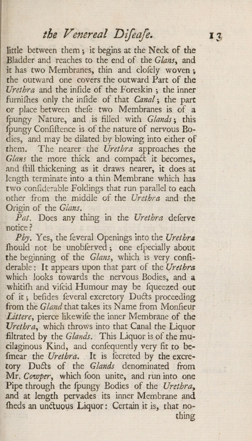 little between them *, it begins at the Neck of the Bladder and reaches to the end of the Gians, and it has two Membranes, thin and clofely woven * the outward one covers the outward Part of the Urethra and the infide of the Foreskin ; the inner furnifhes only the infide of that Canal; the part or place between thefe two Membranes is of a fpungy Nature, and is filled with Glands \ this lpungy Confidence is of the nature of nervous Bo¬ dies, and may be dilated by blowing into either of them. The nearer the Urethra approaches the Gians the more thick and compact it becomes, and dill thickening as it draws nearer, it does at length terminate into a thin Membrane which has two confiderable Foldings that run parallel to each other from the middle of the Urethra and the Origin of the Gians. Pat. Does any thing in the Urethra deferve notice ? Phy. Yes, the feveral Openings into the Urethra fhould not be unobferved *, one efpecially about the beginning of the Gians ^ which is very confi¬ derable : It appears upon that part of the Urethra which looks towards the nervous Bodies, and a whitifh and vifcid Humour may be fqueezed out of it; befides feveral excretory Dubts proceeding from the Gland that takes its Name from Monfieur Lit t ere, pierce like wife the inner Membrane of the Urethra, which throws into that Canal the Liquor filtrated by the Glands. This Liquor is of the mu¬ cilaginous Kind, and ccnfequently very fit to be- fmear the Urethra. It is fecreted by the excre¬ tory Dubts of the Glands denominated from Mr. Cowper, which foon unite, and run into one Pipe through the fpungy Bodies of the Urethra, and at length pervades its inner Membrane and fheds an unbtuous Liquor: Certain it is, that no¬ thing