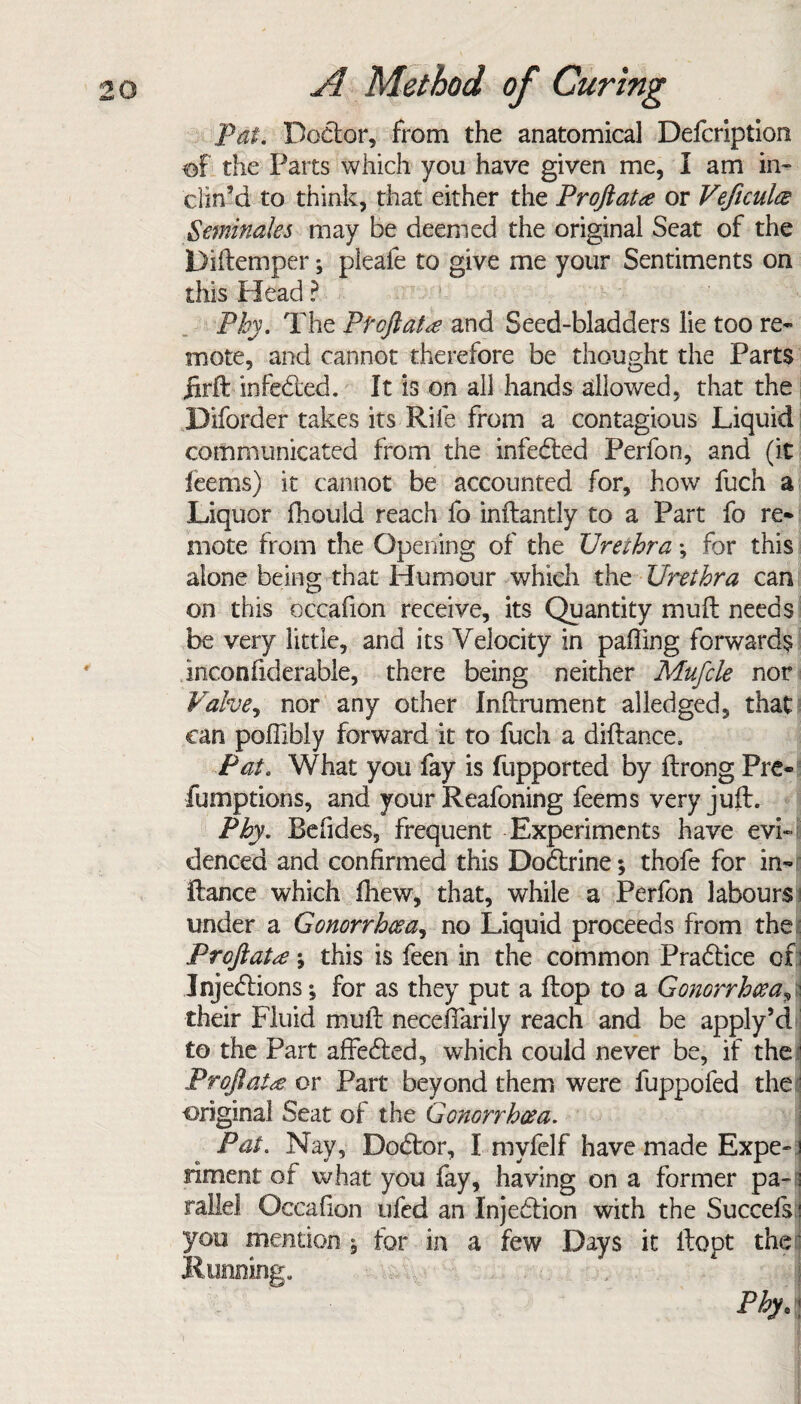Pat. Doctor, from the anatomical Defcription of the Parts which you have given me, I am in¬ clin’d to think, that either the Proftatre or Veficulce geminates may be deemed the original Seat of the Diftemper; pleafe to give me your Sentiments on this Head ? Phy. The P toft at<e and Seed-bladders lie too re¬ mote, and cannot therefore be thought the Parts jirft inferred. It is on all hands allowed, that the Diforder takes its Rife from a contagious Liquid communicated from the infected Perfon, and (it feems) it cannot be accounted for, how fuch a Liquor fhouid reach fo inftantly to a Part fo re* mote from the Opening of the Urezhra; for this alone being that Humour which the Urethra cm on this occafion receive, its Quantity mu ft needs be very little, and its Velocity in palling forwards inconfiderable, there being neither Mufcle nor Valve, nor any other Inftrument alledged, that can poflibly forward it to fuch a diftance. Pat. What you fay is fupported by ftrong Pre- fumptions, and your Reafoning feems very juft. Phy. Befides, frequent Experiments have evi¬ denced and confirmed this Dodtrine; thofe for in* ftance which fhew, that, while a Perfon labours under a Gonorrhoea, no Liquid proceeds from the Proftatee; this is feen in the common Pradtice of; Jnjedlions; for as they put a flop to a Gonorrhoea A their Fluid mull neceftarily reach and be apply’d to the Part affedted, which could never be, if the Proft at re or Part beyond them were fuppofed the original Seat of the Gonorrhoea. Pat. Nay, Dodtor, I myfelf have made Expe~ i fiment of what you fay, having on a former pa- j rallel Occafion tifed an Injedtion with the Succefs i you mention * for in a few Days it ftopt the Running. Phy. \