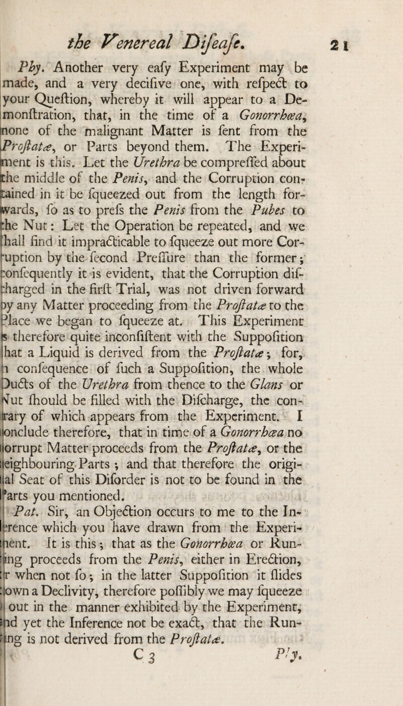 Phy. Another very eafy Experiment may be made, and a very decifive one, with refpeCt to your Queftion, whereby it will appear to a De- monftration, that, in the time of a Gonorrhoea^ (none of the malignant Matter is fent from the Profiator Parts beyond them. The Experi¬ ment is this. Let the Urethra be comprefied about the middle of the Penis, and the Corruption com ttained in it be fqueezed out from the length for¬ wards, fo as to prefs the Penis from the Pubes to the Nut: Let the Operation be repeated, and we Tail find it impracticable to fqueeze out more Cor¬ ruption by the fccond PreiTure than the former; eonfequently it is evident, that the Corruption dif- tharged in the firft Trial, was not driven forward py any Matter proceeding from the Pr oft at at o the Place we began to fqueeze at. This Experiment is therefore quite inconfiftent with the Suppofition I hat a Liquid is derived from the Proftata; for, ■i confequence of fuch a Suppofition, the whole DuCts of the Urethra from thence to the Gians or tfut fhould be filled with the Dilcharge, the con- ary of which appears from the Experiment. I nclude therefore, that in time of a Gonorrhoea no orrupt Matter proceeds from the Proftata, or the neighbouring Parts ; and that therefore the origi- al Seat of this Diforder is not to be found in the arts you mentioned. Pat. Sir, an Objection occurs to me to the In¬ ference which you have drawn from the Experi¬ ment. It is this *, that as the Gonorrhoea or Run- fnng proceeds from the Penis, either in EreCtion, lir when not fo; in the latter Suppofition it Aides ::own a Declivity, therefore poffibly we may fqueeze ; out in the manner exhibited by the Experiment, md yet the Inference not be exaCl, that the Run¬ ning is not derived from the Profiat a.