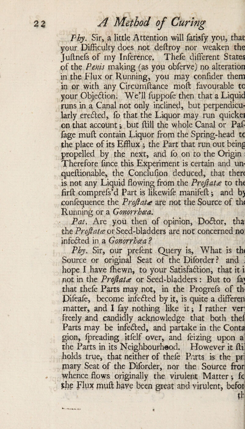 Phy. Sir, a little Attention will fatisfy you, that your Difficulty does not deftroy nor weaken the Juftnefs of my Inference. Thefe different States of the Penis making (as you obferve) no alteration in the Flux or Running, you may confider them in or with any Circurnftance moft favourable tc your Objection, We’ll fuppofe then that a Liquid runs in a Canal not only inclined, but perpendicu¬ larly ere&ed, fo that the Liquor may run quickei on that account; but ftill the whole Canal or Paf- fage muff contain Liquor from the Spring-head tc the place of its Efflux ; the Part that run out bein£ propelled by the next, and fo on to the Origin Therefore fince this Experiment is certain and un* queftionable, the Conclufion deduced, that then is not any Liquid flowing from the Proftatee to the firfl comprcfs’d Part is likewife manifeff; and b) confequence the Proftatee are not the Source of th< Running or a Gonorrhoea. • Pat. Are you then of opinion, DoCtor, tha the Proftatee or Seed-bladders are not concerned no infecled in a Gonorrhoea ? Phy. Sir, our prefent. Query is. What is th< Source or original Seat of the Diforder? and ] hope I have fhewn, to your Satisfaction, that it i not in the Proftatee or Seed-bladders : But to fa] that thefe Parts may not, in the Progrefs of th Pifeafe, become infeCted by it, is quite a differen matter, and I fay nothing like it; I rather ver freely and candidly acknowledge that both thef Parts may be infeCted, and partake in the Conta gion, fpreading itfelf over, and feizing upon a the Parts in its Neighbourheod. However it fix holds true, that neither of thefe Parts is the pr: mary Seat of the Diforder, nor the Source fror whence flows originally the virulent Matter •, fc £he flux muft have been great and virulent, befor