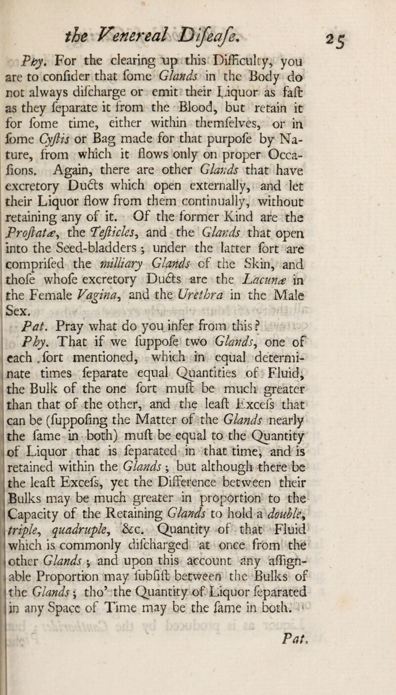 Pby, For the clearing up this Difficulty, you are to confider that fame Glands in the Body do not always difcharge or emit their Liquor as faft as they feparate it from the Blood, but retain it for fome time, either within themfelves, or in fome Cyftis or Bag made for that purpofe by Na¬ ture, from which it flows only on proper Occa- fions. Again, there are other Glands that have excretory Dudts which open externally, and let their Liquor flow from them continually, without retaining any of it. Of the former Kind are the Proftat#) the Pejlicles, and the Glands that open into the Seed-bladders ; under the latter fort are comprifed the miUiary Glands of the Skin, and thofe whofe excretory Dudts are the Lacuna in the Female Vagina, and the Urethra in the Male Sex. Pat. Pray what do you infer from this ? Phy. That if we fuppofe two Glands, one of each.fort mentioned, which in equal determi¬ nate times feparate equal Quantities of Fluid, the Bulk of the one fort muft be much greater than that of the other, and the leaft Fxcefs that can be (fuppofing the Matter of the Glands nearly the fame in both) muft be equal to the Quantity of Liquor that is feparated in that time, and is retained within the Glands; but although there be the leaft Excefs, yet the Difference between their Bulks may be much greater in proportion to the j Capacity of the Retaining Glands to hold a double, ,triple, quadruple, &c. Quantity of that Fluid which is commonly difeharged at once from the .other Glands ; and upon this account any affign- j able Proportion may fubfift between the Bulks of the Glands; tho’ the Quantity of Liquor feparated jin any Space of Time may be the fame in both. 4