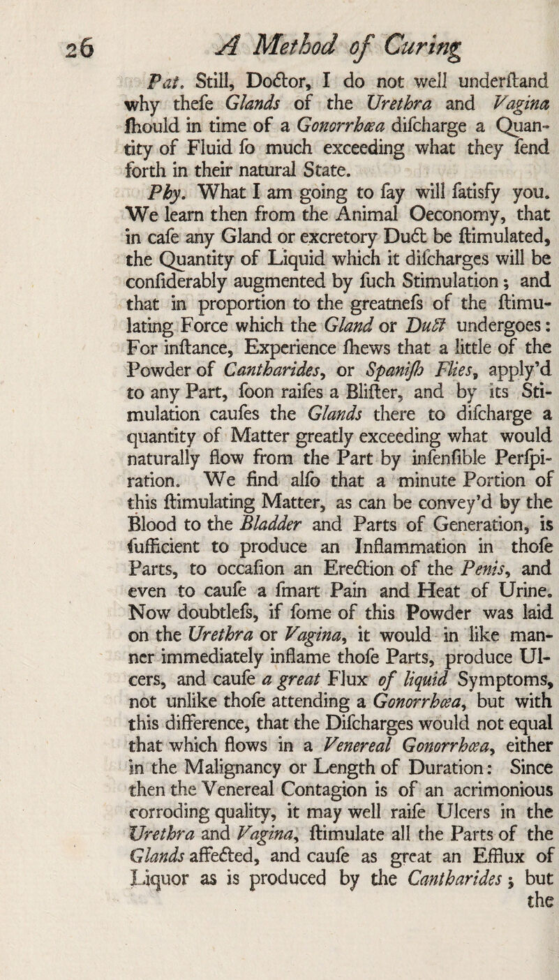 Pat. Still, Do&or, I do not well underiland why thefe Glands of the Urethra and Vagina fhould in time of a Gonorrhoea difcharge a Quan¬ tity of Fluid fo much exceeding what they fend forth in their natural State. Phy. What I am going to fay will fatisfy you. We learn then from the Animal ©economy, that in cafe any Gland or excretory Du£t be ftimulated, the Quantity of Liquid w'hich it dilcharges will be confiderably augmented by fuch Stimulation; and that in proportion to the greatnefs of the ftimu- lating Force which the Gland or Duff undergoes: For inflance, Experience fhews that a little of the Powder of Cantharides, or Spanifh Flies5 apply’d to any Part, foon raifes a Blifter, and by its Sti¬ mulation caufes the Glands there to difcharge a quantity of Matter greatly exceeding what would naturally flow from the Part by infenfible Perlpi- ration. We find alfo that a minute Portion of this ftimulating Matter, as can be convey’d by the Blood to the Bladder and Parts of Generation, is fufficient to produce an Inflammation in thofe Parts, to occafion an Erection of the Penis, and even to caufe a fmart Pain and Heat of Urine. Now doubtlefs, if fome of this Powder was laid on the Urethra or Vagina, it would in like man¬ ner immediately inflame thofe Parts, produce Ul¬ cers, and caufe a great Flux of liquid Symptoms, not unlike thofe attending a Gonorrhoea, but with this difference, that the Dilcharges would not equal that which flows in a Venereal Gonorrhoea, either in the Malignancy or Length of Duration: Since then the Venereal Contagion is of an acrimonious corroding quality, it may well raife Ulcers in the Urethra and Vagina, Ifimulate all the Parts of the Glands affe£ted, and caufe as great an Efflux of liquor as is produced by the Cantharides \ but