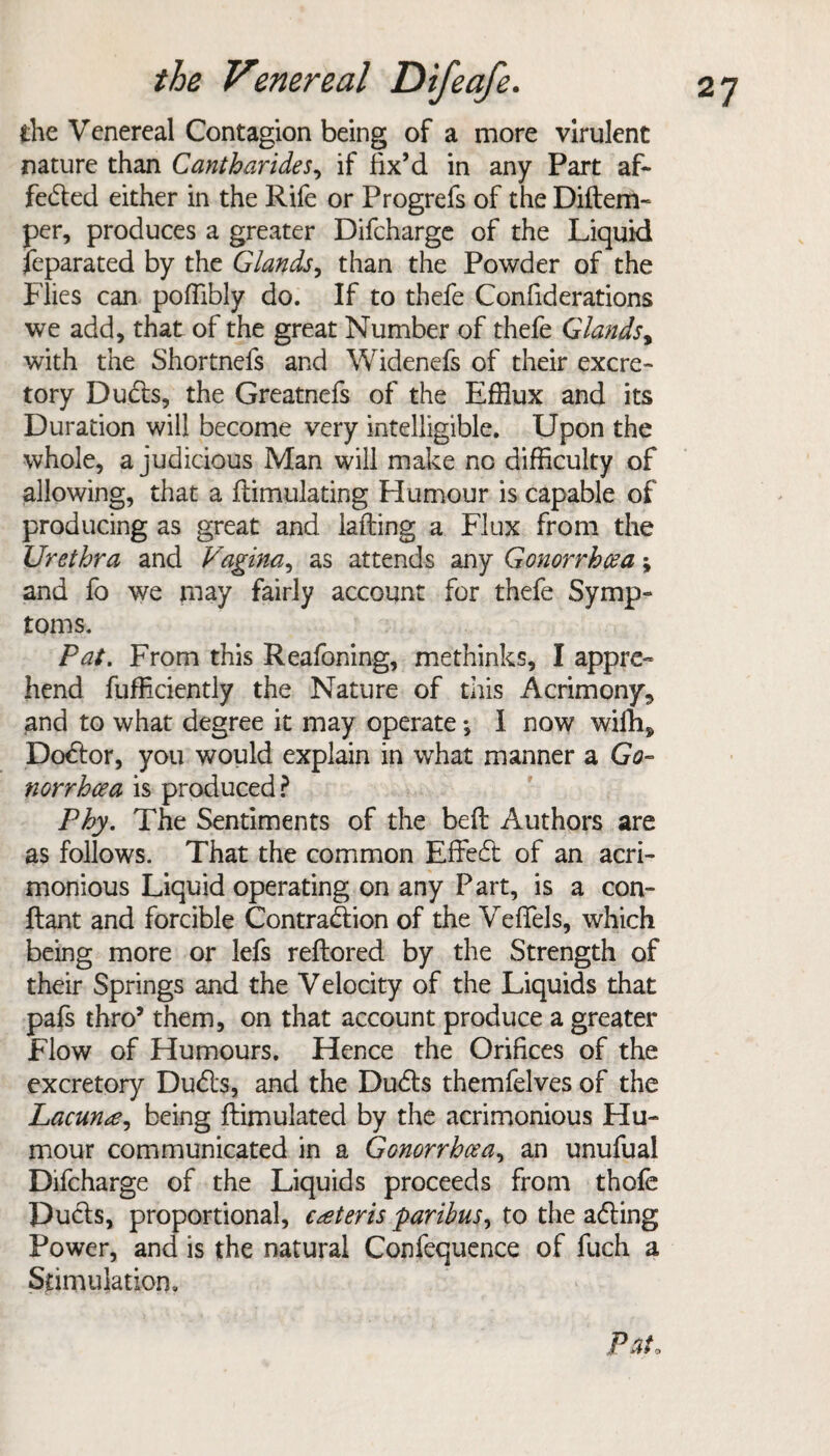 the Venereal Contagion being of a more virulent nature than Cantharides, if fix’d in any Part af¬ fected either in the Rife or Progrefs of the Didem- per, produces a greater Difcharge of the Liquid feparated by the Glands, than the Powder of the Flies can poffibly do. If to thefe Confiderations we add, that of the great Number of thefe Glands, with the Shortnefs and Widenefs of their excre¬ tory DuCts, the Greatnefs of the Efflux and its Duration will become very intelligible. Upon the whole, a judicious Man will make no difficulty of allowing, that a dimulating Humour is capable of producing as great and lading a Flux from the Urethra and Vagina, as attends any Gonorrhoea \ and fo we may fairly account for thefe Symp¬ toms. Pat. From this Reafoning, methinks, I appre¬ hend fufficiently the Nature of this Acrimony., and to what degree it may operate •, 1 now wifhs DoCtor, you would explain in what manner a Go- norrhcea is produced? Phy. The Sentiments of the bed Authors are as follows. That the common EffeCt of an acri¬ monious Liquid operating on any Part, is a con- dant and forcible Contraction of the Veffels, which being more or lefs redored by the Strength of their Springs and the Velocity of the Liquids that pafs thro5 them, on that account produce a greater Flow of Humours. Hence the Orifices of the excretory DuCts, and the DuCts themfelves of the Lacunae^ being dimulated by the acrimonious Hu¬ mour communicated in a Gonorrhoea, an unufual Difcharge of the Liquids proceeds from thofe DuCts, proportional, caeteris 'paribus, to the aCting Power, and is the natural Confequence of fuch a Stimulation. P at o