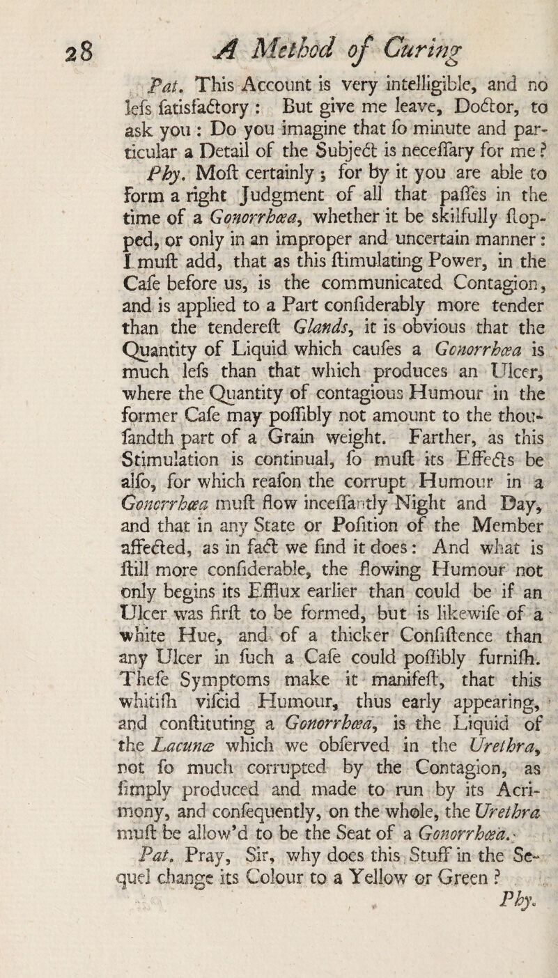 Pat. This Account is very intelligible, and no lefs fatisfadtory : But give me leave, Dodlor, to ask you : Do you imagine that fo minute and par¬ ticular a Detail of the Subjebt is neceffary for me ? Phy. Moft certainly ; for by it you are able to Form a right Judgment of all that paffes in the time of a Gonorrhoea, whether it be skilfully flop¬ ped, or only in an improper and uncertain manner: I mult add, that as this ftimulating Power, in the Cafe before us, is the communicated Contagion, and is applied to a Part confiderably more tender than the tendereffc Glands, it is obvious that the Quantity of Liquid which caufes a Gonorrhoea is much lefs than that which produces an Ulcer, where the Quantity of contagious Humour in the former Cafe may poffibly not amount to the thou- fandth part of a Grain weight. Farther, as this Stimulation is continual, fo mu ft its Effedls be alfb, for which reafon the corrupt Humour in a Gonorrhoea mufl; flow inceffantly Night and Day, and that in any State or Pofition of the Member «/ affected, as in fadf we And it does: And what is ffcill more confiderable, the flowing Humour not only begins its Efflux earlier than could be if an Ulcer was firft to be formed, but is like wife of a white Hue, and of a thicker Confidence than any Ulcer in fuch a Cafe could poflibly furnifh. Thefe Symptoms make it manifefl, that this whitifh vifcid Humour, thus early appearing, and conftituting a Gonorrhoea, is the Liquid of the Lacuna which we obferved in the Urethra, not fo much corrupted by the Contagion, as limply produced and made to run by its Acri¬ mony, and confequently, on the whole, the Urethra mufl: be allow’d to be the Seat of a Gonorrhoea. - Pat. Pray, Sir, why does this Stuff in the Se¬ quel change its Colour to a Yellow7 or Green ? Phy.