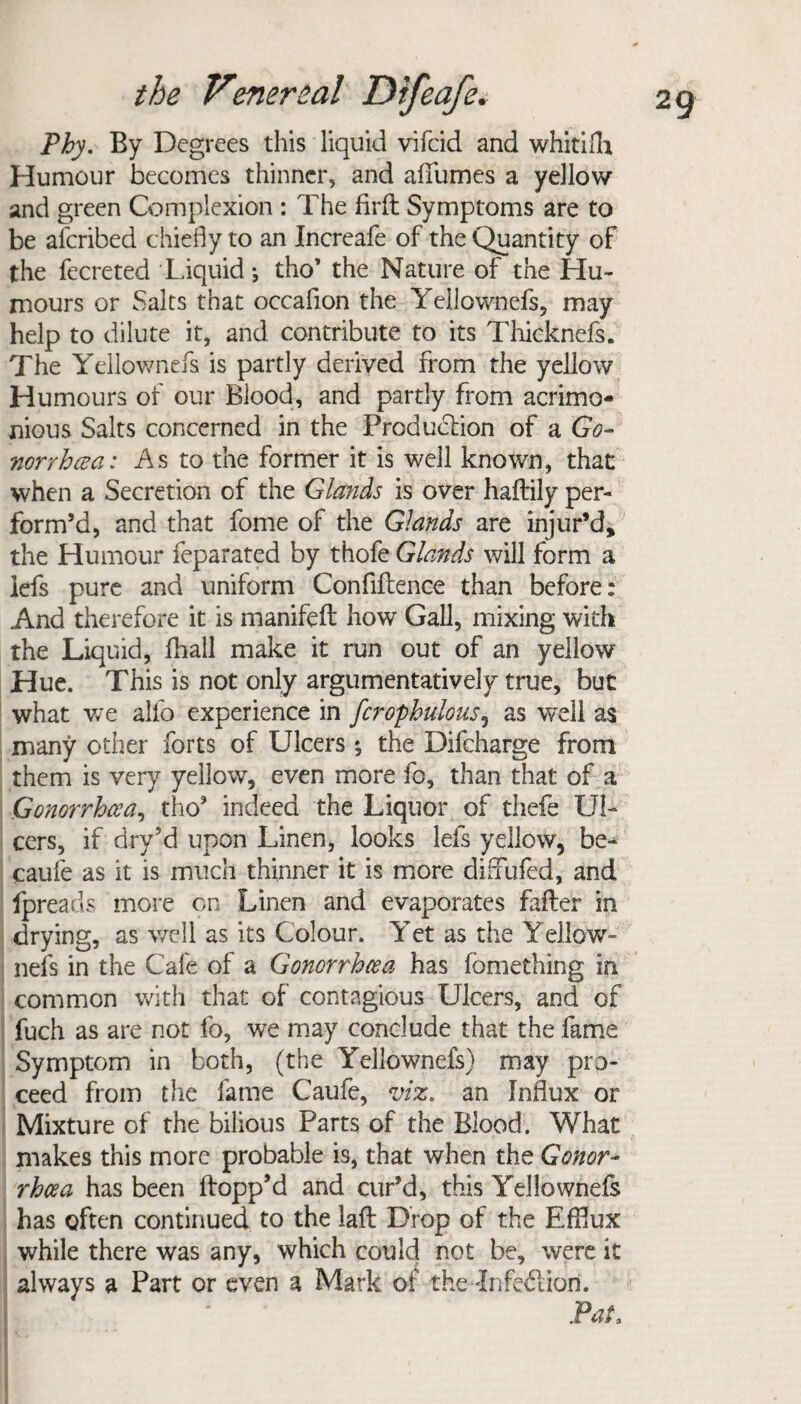 Phy. By Degrees this liquid vifeid and whitifli Humour becomes thinner, and affumes a yellow and green Complexion : The firfl Symptoms are to be aferibed chiefly to an Increafe of the Quantity of the fecreted Liquid •, tho’ the Nature of the Hu¬ mours or Salts that occaflon the Yellownefs, may help to dilute it, and contribute to its Thicknefs. The Yellownefs is partly derived from the yellow Humours of our Blood, and partly from acrimo¬ nious Saits concerned in the Production of a Go¬ norrhoea: As to the former it is well known, that when a Secretion of the Glands is over haflrily per¬ form’d, and that fome of the Glands are injur’d, the Humour feparated by thofe Glands will form a lefs pure and uniform Confiftence than before: And therefore it is manifefl: how Gall, mixing with the Liquid, fhall make it run out of an yellow Hue. This is not only argumentatively true, but what we alfo experience in fcropbulous, as well as many other forts of Ulcers ; the Difcharge from them is very yellow, even more fo, than that of a Gonorrhcea, tho’ indeed the Liquor of thefe Ul¬ cers, if dry’d upon Linen, looks lefs yellow, be^ caufe as it is much thinner it is more diffufed, and fpreads more on Linen and evaporates falter in drying, as well as its Colour. Yet as the Yellow¬ nefs in the Cafe of a Gonorrhoea has fomething in common with that of contagious Ulcers, and of fuch as are not fo, we may conclude that the fame Symptom in both, (the Yellownefs) may pro¬ ceed from the fame Caufe, viz. an Influx or Mixture of the bilious Parts of the Blood. What makes this more probable is, that when the Gonor¬ rhcea has been Hopp’d and cur’d, this Yellownefs has often continued to the laft Drop of the Efflux while there was any, which could not be, were it always a Part or even a Mark of the fnfediori.