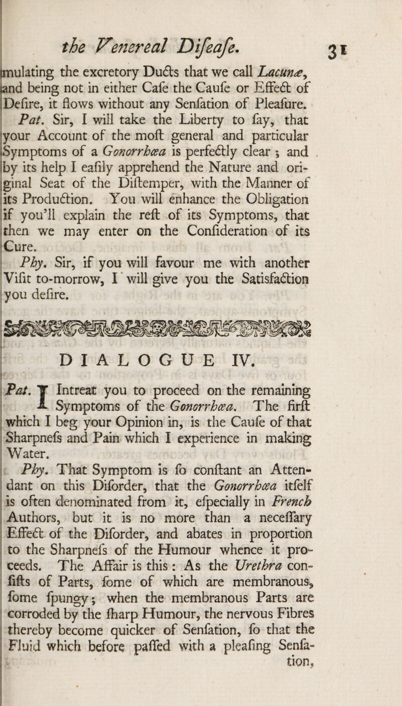 (mulating the excretory Dufts that we call Lacunae, land being not in either Cafe the Caufe or Effedt of Deftre, it flows without any Senfation of Pleafure. Pat. Sir, I will take the Liberty to fay, that your Account of the moil general and particular ♦Symptoms of a Gonorrhoea is perfectly clear ; and , iby its help I eafily apprehend the Nature and ori¬ ginal Seat of the Diftemper, with the Manner of its Production. You will enhance the Obligation if you’ll explain the reft: of its Symptoms, that then we may enter on the Conftderation of its Cure. Phy. Sir, if you will Favour me with another Vifit to-morrow, I will give you the Satisfaction you defire. i. i- DIALOGUE IV. b Pat. T Intreat you to proceed on the remaining A Symptoms of the Gonorrhoea. The firft: which I beg your Opinion in, is the Caufe of that Sharpnefs and Pain which I experience in making Water. Phy. That Symptom is fo conftant an Atten¬ dant on this Diforder, that the Gonorrhoea itfelf is often denominated from it, efpecially in French Authors, but it is no more than a neceflary Effedl of the Diforder, and abates in proportion to the Sharpnefs of the Humour whence it pro¬ ceeds. The Affair is this : As the Urethra con- fills of Parts, fome of which are membranous, fome fpungy; when the membranous Parts are corroded by the lharp Humour, the nervous Fibres thereby become quicker of Senfation, fo that the Fluid which before pafied with a pleafing Senfa-