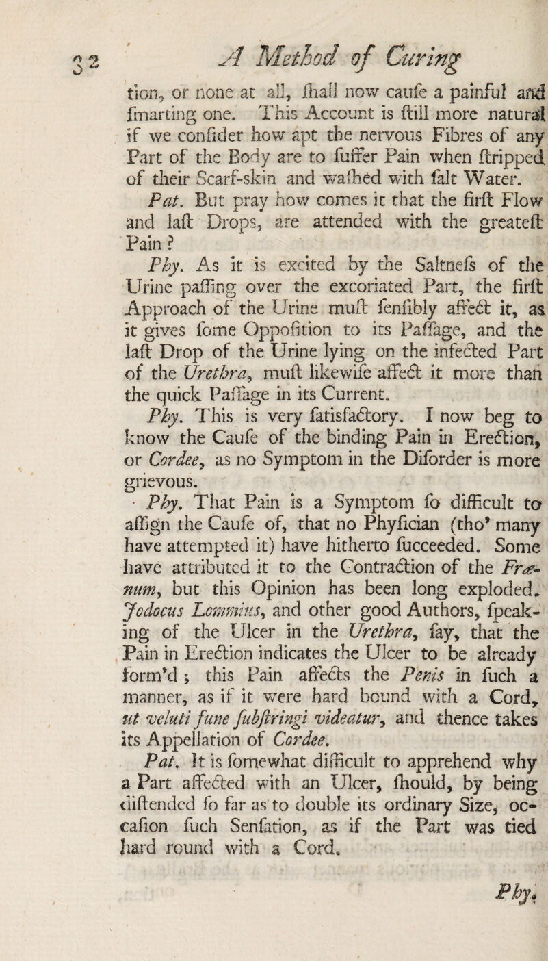 tion, or none at all, fhall now caufe a painful and fmarting one. This Account is ftiil more natural if we confider how apt the nervous Fibres of any Fart of the Body are to fuffer Pain when tripped of their Scarf-skin and waffied with fait Water. Pat. But pray how comes it that the firft Flow and lad Drops, are attended with the greateft Pain ? Phy. As it is excited by the Saltnefs of the Urine palling over the excoriated Part, the firft Approach of the Urine mull fenfibly affect it, as it gives fome Opposition to its Paffage, and the laft Drop of the Urine lying on the infected Part of the Urethra, muft likewife affect it more than the quick Paffage in its Current. Phy. This is very fatisfactory. I now beg to know the Caufe of the binding Pain in Erection, or Cor dee, as no Symptom in the Diforder is more grievous. • Phy. That Pain is a Symptom fo difficult to affign the Caufe of, that no Phyfician (tho* many have attempted it) have hitherto fucceeded. Some have attributed it to the Contraction of the Fr<f- num, but this Opinion has been long exploded. Jodocus Lommius, and other good Authors, fpeak- ing of the Ulcer in the Urethra, fay, that the Pain in Erection indicates the Ulcer to be already form’d ; this Pain affects the Penis in fuch a manner, as if it were hard bound with a Cord, nt veluti June [nhftringi videatur, and thence takes its Appellation of Cordee. Pat. It is fomewhat difficult to apprehend why a Part affected with an Ulcer, fhould, by being dill ended fo far as to double its ordinary Size, oc- cafion fuch Senfation, as if the Part was tied hard round with a Cord*