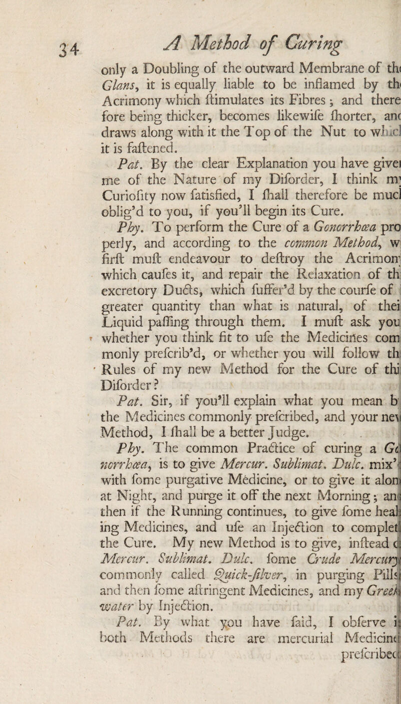 only a Doubling of the outward Membrane of thi Gians, it is equally liable to be inflamed by th Acrimony which ftimulates its Fibres ; and there fore being thicker, becomes likewife fliorter, anc draws along with it the Top of the Nut to wind it is fattened. Pat. By the clear Explanation you have givei me of the Nature of my Diforder, I think m; Curioflty now fatisfied, I fliall therefore be mud oblig’d to you, if you’ll begin its Cure. Phy, To perform the Cure of a Gonorrhoea pro perly, and according to the common Method, w firft muft endeavour to deftroy the Acrimon; which caufes it, and repair the Relaxation of th excretory Duds, which fuffer’d by the courfe of greater quantity than what is natural, of thei Liquid palling through them. I mull ask you t whether you think fit to ufe the Medicines com monly prefcrib’d, or whether you will follow th ' Rules of my new Method for the Cure of thi Diforder ? Pat. Sir, if you’ll explain what you mean b the Medicines commonly prefcribed, and yourneM Method, I fhall be a better Judge. Phy. The common Practice of curing a Gt norrhcea, is to give Mercur. Sublimate Pule. mix’ : with feme purgative Medicine, or to give it aloni at Night, and purge it off the next Morning; and then if the Running continues, to give fome heal: ing Medicines, and ufe an Injedion to complef the Cure. My new Method is to give, inffead dj Mercur. Sublimat. Pule, fome Crude Mercury commonly called §)uick-Jiher, in purging Pills) and then fome aftringent Medicines, and my Greek water by Injedion. Pat. By what you have faid, I obferve it both Methods there are mercurial Medicine preicribeci