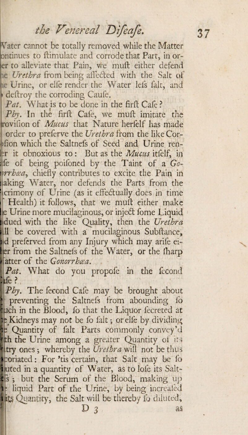 iVater cannot be totally removed while the Matter pntinues to ftimulate and corrode that Part, in or- ler to alleviate that Pain, we muft either defend pe Urethra from being alfecled with the Salt of lie Urine, or elfe render the Water leis fait, and j» deftroy the corroding Caufe. : Pat. What is to be done in the firft Cafe ? $ Phv. In the firft Cafe, we muft imitate the iroviflon of Mucus that Nature herfelf has made ij order to preferve the Urethra from the like Cor- |fion which the Saltnefs of Seed and Urine ren- Ipr it obnoxious to : But as the Mucus itfelf, in ; fe of being poifoned by the Taint of a Go- rrhcea, chiefly contributes to excite the Pain in baking WTater, nor defends the Parts from the ncrimony of Urine (as it effectually does in time • Health) it follows, that we muft either make |ie Urine more mucilaginous, or injeCt fome Liquid 1 j dued with the like Quality, then the Urethra ||.ll be covered with a mucilaginous Subftance, ] d prefcrved from any Injury which may arife ei~ fer from the Saltnefs of the Water, or the fharp h atter of the Gonorrhoea. \ Pat. What do you propofe in the fecond kfe ?, \\Phy. The fecond Cafe may be brought about preventing the Saltnefs from abounding fo ;:uch in the Blood, fo that the Liquor fecreted at is Kidneys may not be fo fait *, or elle by dividing ip Quantity of fait Parts commonly convey’d kth the Urine among a greater Quantity of its 1 itry ones; whereby the Urethra will not be thus fc :oriated: For *tis certain, that Salt may be fo i uted in a quantity of Water, as to lofe its Salt- Us ; but the Serum of the Blood, making up 1 liquid Part of the Urine, by being increaled \ its Quantity, the Salt will be thereby fo diluted, D 3 as N