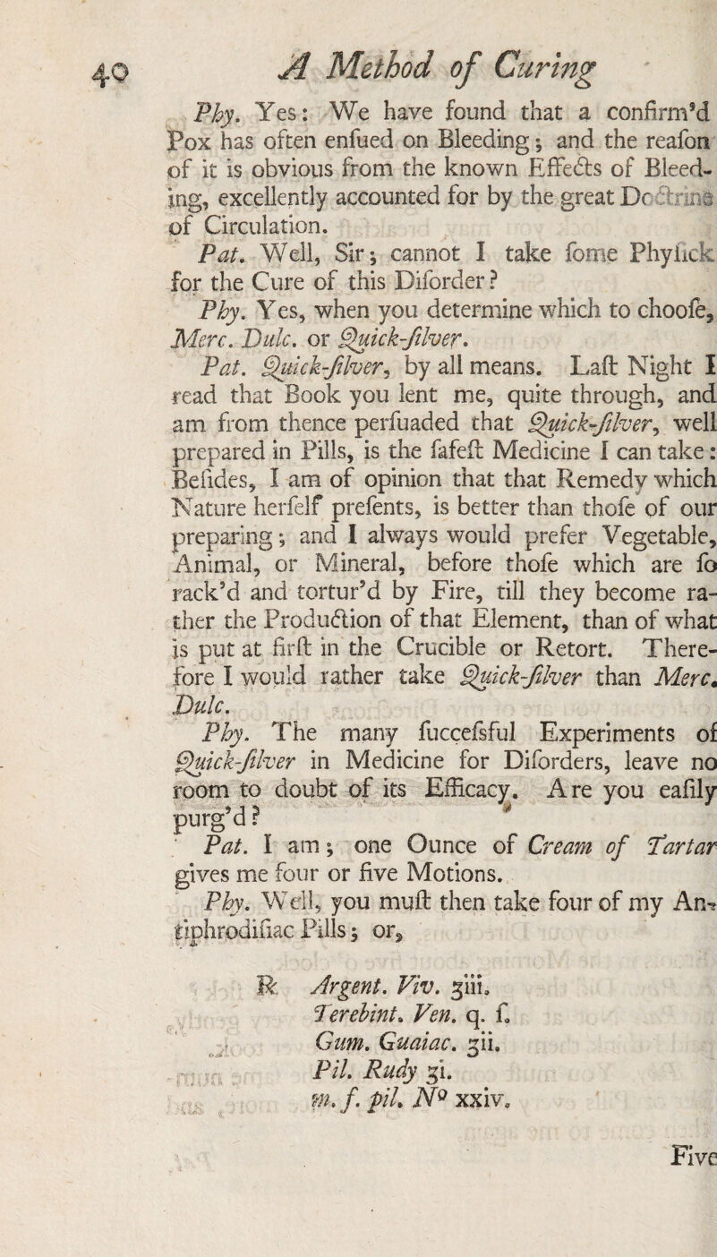 Phy. Yes: We have found that a confirnPd Pox has often enfued on Bleeding; and the reafon of it is obvious from the known Effects of Bleed¬ ing, excellently accounted for by the great Dc of Circulation. Pat. Well, Sir; cannot I take feme Phyiick for the Cure of this Diforder ? Phy. Yes, when you determine which to choofe, Merc. Bale, or g)uick-filver* Pat. §>hick-fiver,, by all means. Laft Night I read that Book you lent me, quite through, and am. from thence perfuaded that Quick-fiher, well prepared in Pills, is the fafeil Medicine I can take: Befides, I am of opinion that that Remedy which Nature herfelf prefents, is better than thofe of our preparing; and I always would prefer Vegetable, Animal, or Mineral, before thofe which are fo rack’d and tortur’d by Fire, till they become ra¬ ther the Production of that Element, than of what is put at firft in the Crucible or Retort. There¬ fore I would rather take Quick-Jilver than Merc, Dulc. Phy. The many fuccefsful Experiments of fpuick-filver in Medicine for Diforders, leave no room to doubt of its Efficacy. Are you eafily purg’d ? . Pat. I am; one Ounce of Cream of Prrtar gives me four or five Motions. Phy. Well, you muff then take four of my An? tiphrodifiac Pills; or, R, Argent. Viv. giii. Terebinth Ven. q. f9 Gum. Guaiac. fiu Pil. Rudy fi. m.f. pil. NQ xxiv. Five