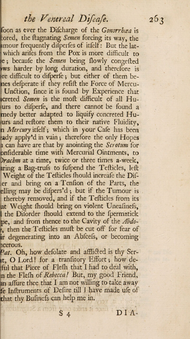 foon as ever the Difcharge of the Gonorrhcea is tored, the ftagnating Semen forcing its way, the imour frequently difperfes of itfelf: But the lat- which ariles from the Pox is more difficult to le; becaufe the *Semen being (lowly congefted >ws harder by long duration, and therefore is >re difficult to difperfe; but either of them be¬ lies defperate if they refill the Force of Mercu- ; Undtion, fince it is found by Experience that icreted Semen is the mod difficult of all Hu- lurs to difperfe, and there cannot be found a medy better adapted to liquify concreted Hu- turs and rellore them to their native Fluidity, i Mercury itfelf; which in your Cafe has been tdy apply’d in vain; therefore the only Hopes can have are that by anointing the Scrotum for nfiderable time with Mercurial Ointments, to rachm at a time, twice or three times a-week, *ing a Bag-trufs to fufpend the Tefticles, left I Weight of the Tefticles ffiould increafe the Dif- .er and bring on a Tenfion of the Parts, the elling may be difpers’d; but if the Tumour is thereby removed, and if the Tefticles from its at Weight ffiould bring on violent Uneafinefs, l the Dilorder ffiould extend to the fpermatick Ee, and from thence to the Cavity of the Abdo- then the Tefticles muft be cut off for fear of degenerating into an Abfcefs, or becoming icerous. Dat. Oh, how defolate and afflidfed is thy Ser- |t, O Lord! for a tranfitory Effort; how de~ [ful that Piece of Fleffi that I had to deal with, in the Fleffi of Rebecca! But, my good Friend, an affure thee that I am not willing to take away fe Inftruments of Defire till 1 have made ufe of that thy Bufmefs can help me in.