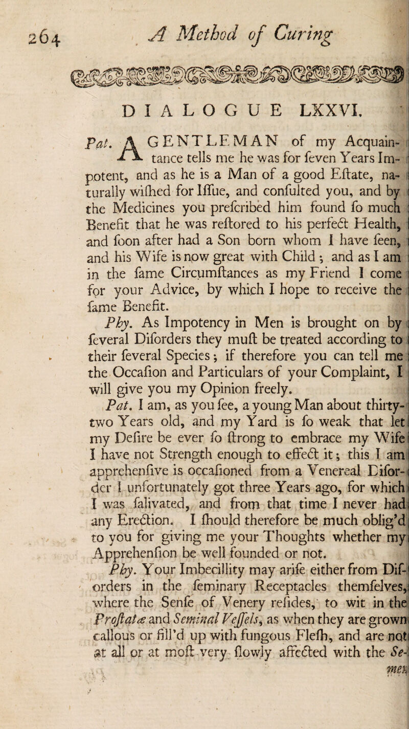 DIALOGUE LXXVI. * Pat. A GENTLEMAN of my Acquain- £ -&* tance tells me he was for feven Years Im¬ potent, and as he is a Man of a good Eftate, na- 5 rurally wifhed for Ififue, and confulted you, and by : the Medicines you prefcribed him found fo much : Benefit that he was reftored to his perfect Health, I and foon after had a Son born whom I have feen, i and his Wife is now great with Child ; and as I am i in the fame Circumftances as my Friend 1 come i for your Advice, by which I hope to receive the I fame Benefit. Phy. As Impotency in Men is brought on by : feveral Diforders they mull be treated according to ! their feveral Species; if therefore you can tell me \ the Occafion and Particulars of your Complaint, I will give you my Opinion freely. Pat. 1 am, as you fee, a young Man about thirty- two Years old, and my Yard is fo weak that let! my Defire be ever fo ftrong to embrace my Wife! 1 have not Strength enough to effedt it; this 1 am | apprehenfive is occafioned from a Venereal Eifor-i der 1 unfortunately got three Years ago, for which i I was falivated, and from that time I never had; any Erection. I fhould therefore be much oblig’d; to you for giving me your Thoughts whether myi Apprehenfion be well founded or not. Phy. Your Imbecillity may arife either from Dif-j orders in the feminary Receptacles themfelves,] where the Senfe of Venery refides, to wit in the; pr oft at re and Seminal Veft'els, as when they are grown, callous or fill'd up with fungous Flelh, and are not I at all or at moil very flowj-y afredted with the Se-\ , , mem