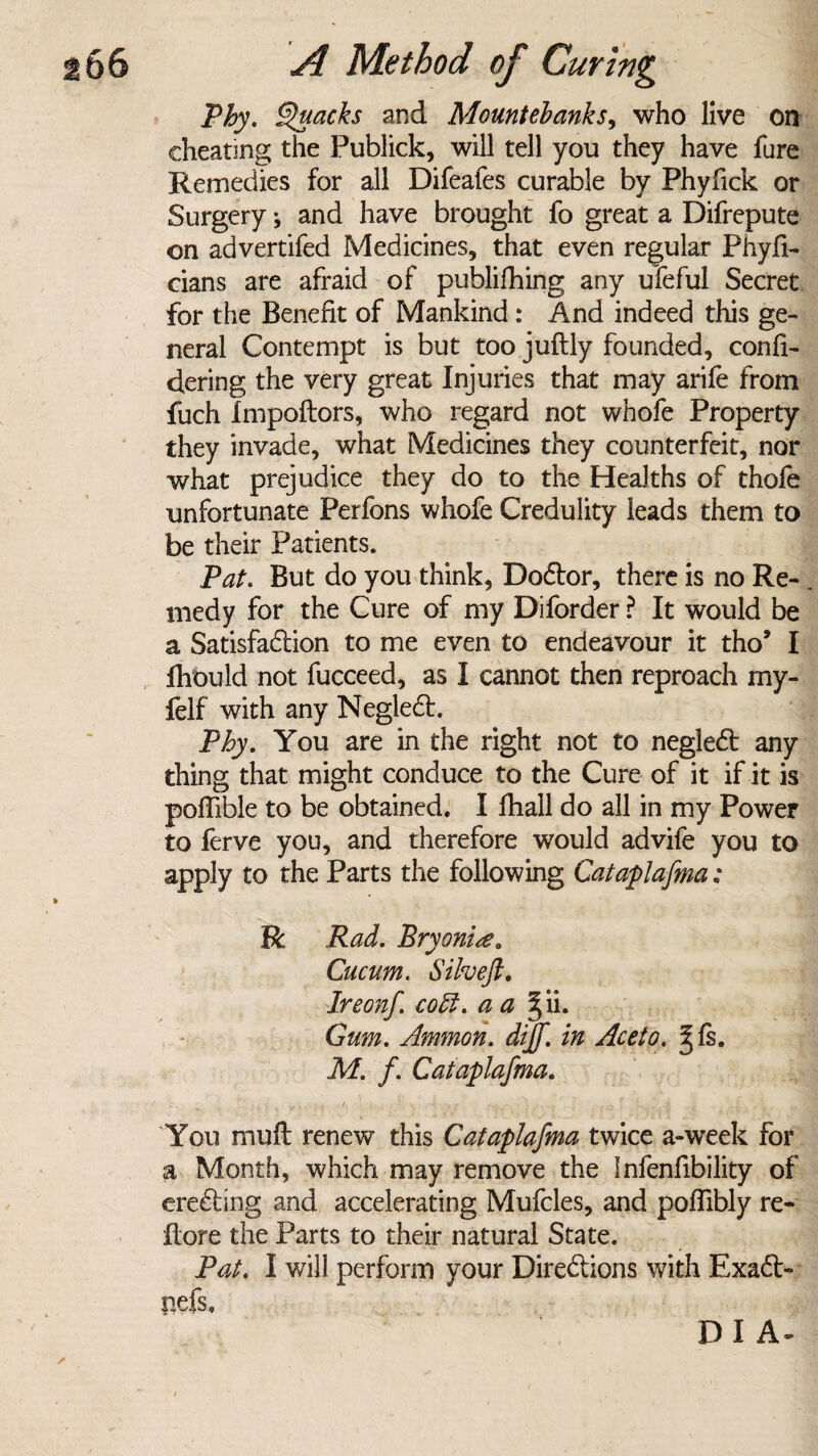 Phy. Quacks and Mountebanks, who live on cheating the Publick, will tell you they have fure Remedies for all Difeafes curable by Phyfick or Surgery; and have brought fo great a Difrepute on advertifed Medicines, that even regular Phyfi- cians are afraid of publifhing any ufeful Secret for the Benefit of Mankind: And indeed this ge¬ neral Contempt is but too juftly founded, confi- dering the very great Injuries that may arife from fuch Impoflors, who regard not whofe Property they invade, what Medicines they counterfeit, nor what prejudice they do to the Healths of thofe unfortunate Perfons whofe Credulity leads them to be their Patients. Pat. But do you think, Do&or, there is no Re- . medy for the Cure of my Diforder ? It would be a Satisfaction to me even to endeavour it tho5 I Ihbuld not fucceed, as I cannot then reproach my- felf with any Neglect. Phy. You are in the right not to neglect any thing that might conduce to the Cure of it if it is poffible to be obtained. I fhall do all in my Power to ferve you, and therefore would advife you to apply to the Parts the following Cataplafma: R Rad. Bryonia0 Cucum. Silveft. Ireonf coEl. a a gii. Gum. Ammon, dijf. in Aceto. ^fs. M. f. Cataplafma. .v 'I • 7» |? • • • & ; f V.v l .4 . , ' .. v- You mu ft renew this Cataplafma twice a-week for a Month, which may remove the Infenfibility of erecting and accelerating Mufcles, and poffibly re- ftore the Parts to their natural State. Pat. I v/ill perform your Directions with Exaft- nefs, D I A-