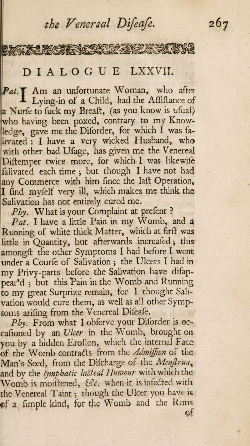 DIALOGUE LXXVII. , Pat.T Am an unfortunate Woman, who after A Lying-in of a Child, had the Affiftance of a Nurfe to fuck my Bread, (as you know is ufual) [who having been poxed, contrary to my Know¬ ledge, gave me the Diforder, for which 1 was fa- livated : I have a very wicked Husband, who with other bad Ufage, has given me the Venereal Diftemper twice more, for which I was likewife falivated each time ; but though I have not had any Commerce with him fince the lafl Operation, I find myfelf very ill, which makes me think the Salivation has not entirely cured me. Phy. What is your Complaint at prefent ? Pat. I have a little Pain in my Womb, and a Running of white thick Matter, which at firft was little in Quantity, but afterwards increafed; this amongft the other Symptoms I had before I went under a Courfe of Salivation *, the Ulcers I had in' my Privy-parts before the Salivation have difap- pear’d ; but this Pain in the Womb and Running to my great Surprize remain, for I thought Sali¬ vation would cure them, as well as all other Symp¬ toms arifing from the Venereal Difeafe. Phy. From what I obferve your Diforder is oc- cafioned by an Ulcer in the Womb, brought on you by a hidden Erofion, which the internal Face of the Womb contradls from the Admiffion of the Man’s Seed, from the Difcharge of the Menjlrua, and by the lymphatic latteal Humour with which the Womb is moiftened, &c. when it is infedted with the Venereal 'Faint; though the Ulcer you have is pf a Ample kind, fpr the Womb and the Rims