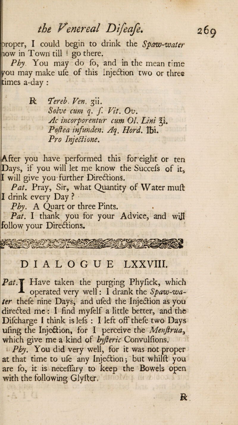 proper, I could begin to drink the Spaw-water pow in Town till l- go there. Phy You may do fo, and in the mean time mu may make ufe of this InjeCtion two or three :imes a-day : R tpereb. Ven. gii. Solve cum q. f Vit. Ov. Ac incorporentur cum 01. Lini Peftea infunden. Aq. Hord. Ibi. Pro Injettione. After you have performed this foreight or ten Days, if you will let me know the Succefs of it* I will give you further Directions. Pat. Pray, Sir* what Quantity of Water muft I drink every Day ? Phy. A Quart or three Pints. Pat. I thank you for your Advice, and wijl follow your Directions. DIALOGUE LXXVIII. Pat.ll Have taken the purging Phyfick, which A operated very well: I drank the Spaw-wa- ter thefe nine Days, and ufed the InjeCtion as you directed me : 1 find myfelf a little better, and the Difcharge I think is lefs : I left off thefe two Days ufing the InjeCtion, for I perceive the Menftrua3 which give me a kind of byfteric Convulfions. Phy. You did very well, for it was not proper at that time to ufe any InjeCtion; but whilft you are fo, it is neceffary to keep the Bowels open with the following Glyfter, R