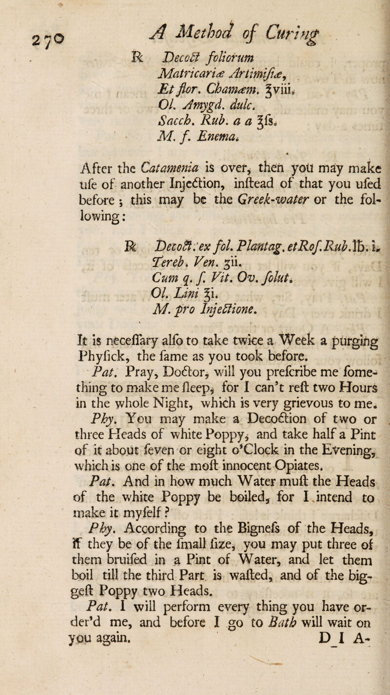 R JDecobi foliorum Matricaria Artimifuc, Etflor. Cbamam. §viiia O/. Amygd. dulc. Sacch. Rub. a a Jis0 iff. /. Enema< After the Catamenia is over, then you may make life of another Inje&ion, inftead of that you ufed before ; this may be the Greek-water or the fol¬ lowing : R Detoffi.'ex fol. Plantag% etRof.Rub.IB. L Tereb. Fen. gii. Cum q. f Fit. Ou. O/. Lw §i. M. pro Injeffione. \ f It is neceffary alfo to take twice a Week a purging Phyfick, the fame as you took before. Pat. Pray, Doctor, will you preferibe me fome- thing to make me ileep* for I can’t reft two Hours in the whole Night, which is very grievous to me. Phy. You may make a Deco&ion of two or three Pleads of white Poppy* and take half a Pint of it about feven or eight o*Clock in the Evening, which is one of the moft innocent Opiates. Pat. And in how much Water muft the Heads of the white Poppy be boiled, for IJntend to make it myfelf ? Phy. According to the Bignefs of the Heads, if they be of the fmall lize, you may put three of them bruifed in a Pint of Water, and let them boil till the third Part is wafted, and of the big- geft Poppy two Heads. Pat. I will perform every thing you have or¬ der’d me, and before I go to Bath will wait on