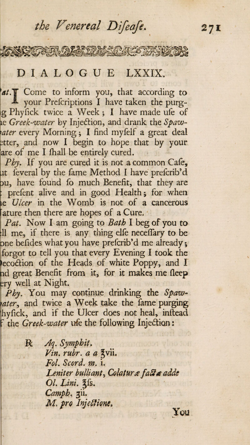 DIALOGUE LXXIX. W.Y Come to inform you, that according to A your Prefcriptions I have taken the purg- g Phyfick twice a Week; I have made ufe of tie Greek-water by Injection, and drank the Spaw- \ater every Morning; I find myfelf a great deal ?tter, and now I begin to hope that by your are of me I fhall be entirely cured. Phy. If you are cured it is not a common Cafe, [it feveral by the fame Method I have prefcrib’d Du, have found fo much Benefit, that they are prefent alive and in good Health; for when e Ulcer in the Womb is not of a cancerous ature then there are hopes of a Cure. Pat. Now I am going to Bath I beg of you to [11 me, if there is any thing elfe necefiary to be one befides what you have prefcrib’d me already; forgot to tell you that every Evening I took the eco&ion of the Heads of white Poppy, and I nd great Benefit from it, for it makes me deep ?ry well at Night. Phy. You may continue drinking the Spaw- \ater, and twice a Week take the fame purging hyfick, and if the Ulcer does not heal, inftead 7 the Greek-water ufe the following Injection: R Aq. Symphit. Vin. rubr. a a |vii. Fol. Scord. m. i. Leniter bulliant, Colatura faft* adds OL Lini. |fs. Camph. 3‘ii. M~. pro Injetfione. Y011