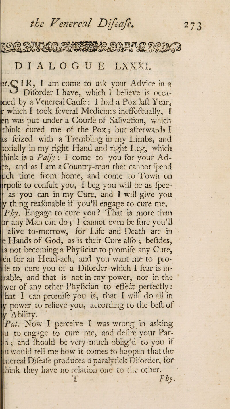 DIALOGUE LXXXI. i/.C IR, I am come to ask your Advice in a ^ Diforder I have, which 1 believe is occa- •ned by a Venereal Caufe: I had a Pox laft Year*, : which I took feveral Medicines ineffectually, { m was put under a Courfe of Salivation, which think cured me of the Pox; but afterwards I as feized with a Trembling in my Limbs, and ^ecially in my right Hand and right Leg, which think is a Palfy : I come to you for your Ad- re, and as I am a Country-man that cannot fpend jach time from home, and come to Town on irpofe to confult you, I beg you will be as fpee- as you can in my Cure, and I will give you y thing reafonable if you’ll engage to cure me, Phy. Engage to cure you ? That is more than or any Man can do, I cannot even be fure you511 alive to-morrowT, for Life and Death are in t Hands of God, as is their Cure alfo j befides, s not becoming a Phyficianto promife any Cure, en for an Head-ach, and you want me to pro- fe to cure you of a Diforder which I fear is in- Irable, and that is not in my power, nor in the wrer of any other Phyfician to effeCt perfectly: ^hat 1 can promile you is, that I will do all in j power to relieve you, according to the bell of f Ability. Pat. Now I perceive I was wrong in asking u to engage to cure me, and defire your Par- n •, and fhould be very much oblig’d to you if u would tell me how it comes to happen that the pnereal Difeafe produces a paraly tick Diforder, for hink they have no relation one to the other. T ►