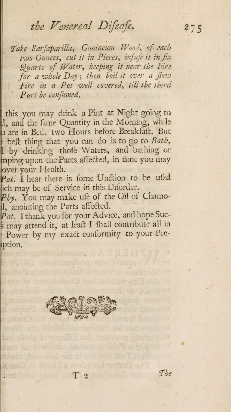 ‘take Sarfaparilla, Guaiacum Wood, of each two Ounces, // ztz Pieces, /»fix Quarts of Water, keeping it near the Fire for a whole Day; £0// i/ over a flow hire in a Pot well covered, //// the third Part be con fumed. this you may drink a Pint at Night going to I, and the fame Quantity in the Morning, while .1 are in Bed, two Hours before Breakfait. But : bell thing that you can do is to go to Bath, 3 by drinking thofe Waters, and bathing or nping upon the Parts atfedled, in time you may over your Health. Pat. i hear there is fome Undlion to be ufed ich may be of Service in this D border. Phy. You may make ufe of the Oil of Chamo- 1, anointing the Parts affedted. Pat. I thank you for your Advice, and hope Sue- 5 may attend it, at lead: I fhail contribute all in Power by my exact conformity to your Pre- ption. T 2 The