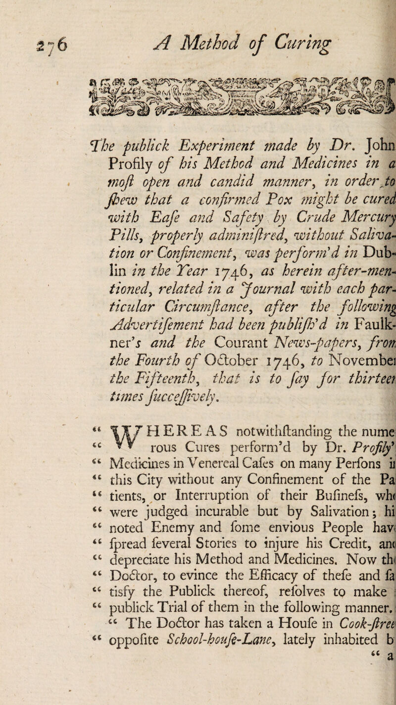 Fhe publick Experiment made by Dr. John Profily of his Method and Medicines in a moji open and candid manner, in order Jo few that a confirmed Pox might be cured with Eafe and Safety by Crude Mercury Pills, properly adminifired, without Saliva¬ tion or Confinement, was perform'd in Dub- lin in the Year 1746, as herein after-men¬ tioned, related in a Journal with each par¬ ticular Circumjlance, after the following Advertifement had been publifh'd in Faulk¬ ner’j and the Courant News-papers, from the Fourth of October 1746, to Novembei the Fifteenth, that is to fay for thirteer times fuccefjively. 44 1¥7HEREAS notwithftanding the mime 44 ¥¥ r0US Cures perform’d by Dr. Profilf 44 Medicines in Venereal Cafes on many Perfons ii 44 this City without any Confinement of the Pa tc tients, or Interruption of their Bufinefs, wh< 44 were judged incurable but by Salivation; hi 44 noted Enemy and fome envious People hav 46 fpread feveral Stories to injure his Credit, an( 44 depreciate his Method and Medicines. Now tb 44 Dodlor, to evince the Efficacy of thefe and fa 44 tisfy the Publick thereof, refolves to make 44 publick Trial of them in the following manner. 44 The Dodtor has taken a Houfe in Cook-ftret 44 oppofite School-houfe-Lane, lately inhabited b 44 a