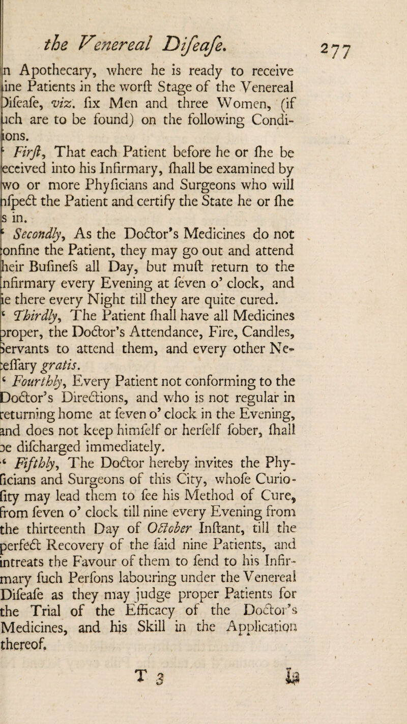 n Apothecary, where he is ready to receive ine Patients in the worfl Stage of the Venereal Difeafe, viz. fix Men and three Women, (if jch are to be found) on the following Condi- ions. ; Firft, That each Patient before he or fhe be <eccived into his Infirmary, fhall be examined by 'wo or more Phyficians and Surgeons who will hfpedl the Patient and certify the State he or fhe s in. 1 Secondly, As the Dodlor’s Medicines do not ‘onfinc the Patient, they may go out and attend heir Bufinefs all Day, but muft return to the nfirmary every Evening at feven o’ clock, and Je there every Night till they are quite cured. ‘ Thirdly, The Patient fliall have all Medicines Droper, the Dodfor’s Attendance, Fire, Candles, Servants to attend them, and every other Ne~ :effary gratis. c Fourthly, Every Patient not conforming to the Dodtor’s Directions, and who is not regular in returning home at feven o’ clock in the Evening, and does not keep himfelf or herfelf fober, fhall 3e difcharged immediately. ‘ Fifthly, The Dodtor hereby invites the Phy- ficians and Surgeons of this City, whofe Curio- fity may lead them to fee his Method of Cure* from feven o’ clock till nine every Evening from the thirteenth Day of October Inftant, till the perfedt Recovery of the faid nine Patients, and intreats the Favour of them to fend to his Infir¬ mary fuch Perfons labouring under the Venereal Difeafe as they may judge proper Patients for the Trial of the Efficacy of the Dodtor’s Medicines, and his Skill in the Application thereof.