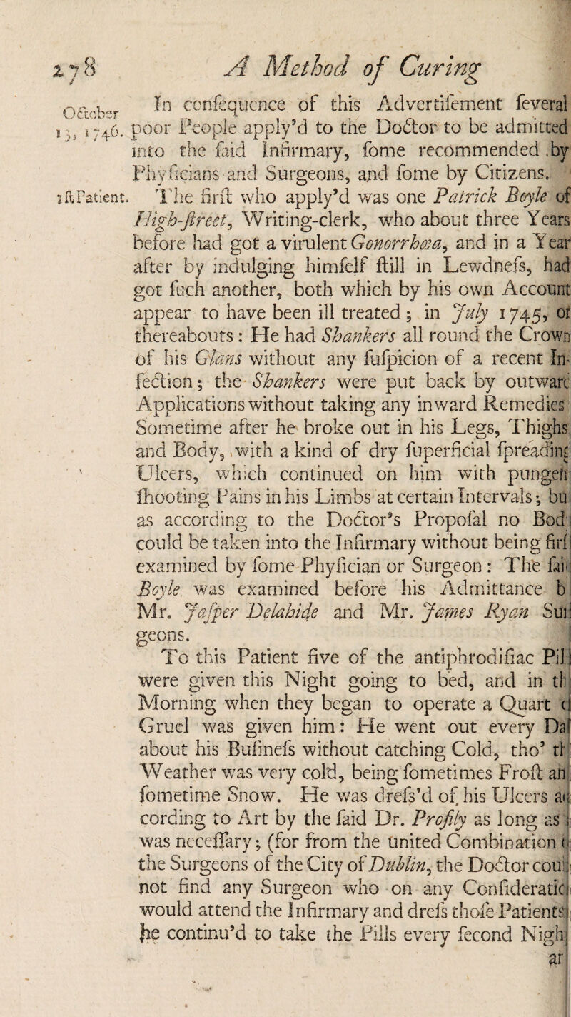 1 j s 1 i ft Patient. 0~ b In ccnfsqucnce of this Advertifement fcveral 746. poor People apply’d to the Doctor to be admitted into the faid Infirmary, fome recommended .by Phyficians and Surgeons, and fome by Citizens. The firfir who apply’d was one Patrick Boyle of Righ-ftreet, Writing-clerk, who about three Years before had got a virulent Gonorrhoea, and in a Year after by indulging himfelf ftill in Lewdnefs, had got loch another, both which by his own Account appear to have been ill treated; in July 1745, or thereabouts: He had Shankers all round the Crown of his Gians without any fufpicion of a recent In¬ fection; the Shankers were put back by outwarc Applications without taking any inward Remedies Sometime after he broke out in his Legs, Thighs and Body, .with a kind of dry fuperficial fpreadint Ulcers, which continued on him with pungefi fhooting Pains in his Limbs at certain Intervals; bu as according to the Doctor’s Propofal no Bod;; could be taken into the Infirmary without being fid I examined by fome Phyfician or Surgeon : The fib Boyle, was examined before his Admittance b Mr. Jafper Deiahide and Mr. James Ryan Sun geons. To this Patient five of the antiphrodifiac Pill were given this Night going to bed, and in tb Morning when they began to operate a Quart ( Gruel was given him: He went out every Da about his Bufinefs without catching Cold, tho’ ti Weather was very cold, being fometimes Froft an fomefime Snow. He was drefpd of his Ulcers a< cording to Art by the faid Dr. Profily as long as was neceffary; (for from the united Combination ( the Surgeons of the City of Dublin, the Doctor colic not find any Surgeon who on any Confideraticf would attend the Infirmary and drefs thole Patientsf le continu’d to take the Pills every fecond Nighj ar