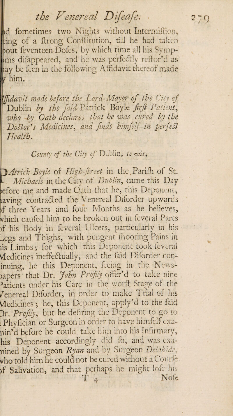 id fometimes two Nights without Intermiffion, fing of a ftrong Confutation, till he had taken bout feventeen Dofcs, by which time all his Symp- ims disappeared, and he was perfectly reflor’d as iay be feen in the following Affidavit thereof made j him. I Affidavit made before the Lord-Mayor of the City cf Dublin by the faid Patrick Boyle firfi Patient, who by Oath declares that he was cured by the DoEloPs Medicines, and finds himfelf in perfect Health. County of the City of Dublin, to wit. DA trick Boyle of High-dr eet in the. Pari Hi of St. - Michaels in the Qty of Dublin, came this Day jefore me and made Oath that he, this Deponent, laving contracted the Venereal Diforder upwards >f three Years and four Months as he believes, jvhich caufed him to be broken out in feveral Parts )f his Body in feveral Ulcers, particularly in his _,egs and Thighs, with pungent thooting Pains in lis Limbs •, for which this Deponent took feveral Medicines ineffectually, and the faid Diforder con- inuing, he this Deponent, feeing in the News¬ papers that Dr. John Profily offer’d to take nine Patients under his Care in the word Stage of the Venereal Diforder, in order to make Trial of his Medicines *, he, this Deponent, apply’d to .the faid Dr. Profily, but he defiring the Deponent to go to i Phyfician or Surgeon in order to have himfelf exa- nin’d before he could take him into his Infirmary, his Deponent accordingly did fo, and was exa- nined by Surgeon Ryan and by Surgeon Delahide, vho told him he could not be cured without aCourfe >f Salivation, and that perhaps he might lofe his T 4