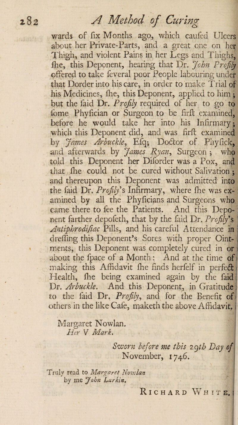 wards of fix Months ago, which caufed Ulcers about her Private-Farts, and a great one on her Thigh, and violent Pains in her Legs and Thighs, fhe, this Deponent, hearing that Dr. John Profily offered to take feveral poor People labouring under that Border into his care, in order to make Trial of his Medicines, fhe, this Deponent, applied to him ; but the faid Dr. Profily required of her to go to fome Phyfician or Surgeon to be firft examined, before he would take her into his Infirmary; which this Deponent did, and was firft examined by James Arbuckle, Efq; Doctor of Phyfick, and afterwards by James Ryan, Surgeon ; who told this Deponent her Diforder was a Pox, and that fhe could not be cured without Salivation ; and thereupon this Deponent was admitted into the faid Dr. Profily''s Infirmary, where fhe was ex¬ amined by all the Phyficians and Surgeons who came there to fee the Patients. And this Depo¬ nent farther depofeth, that by the faid Dr. Profily*.s Anliphrodifiac Pills, and his careful Attendance in dreffing this Deponent’s Sores with proper Oint- , ments, this Deponent was completely cured in or i about the fpace of a Month: And at the time of i making this Affidavit fhe finds herfelf in perfect Health, fhe being examined again by the faid Dr. Arbuckle. And this Deponent, in Gratitude; to the faid Dr. Profily, and for the Benefit of others in the like Cafe, maketh the above Affidavit, j Margaret Nowlan. Her V Mark. t Sworn before me this Myth Hay of November, 1746. Truly read to Margaret Nowlan by me jfobn Larkin. Richard White.