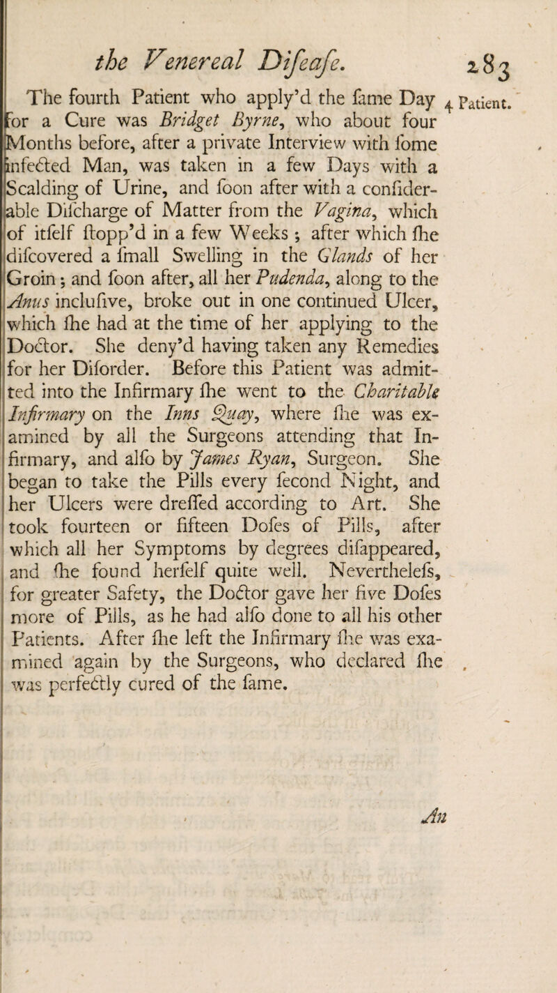 The fourth Patient who apply’d the fame Day ^ patient, for a Cure was Bridget Byrne, who about four Months before, after a private Interview with fome infected Man, was taken in a few Days with a Scalding of Urine, and foon after with a confider- able Difcharge of Matter from the Vagina, which of itfelf flopp’d in a few Weeks; after which fhe difcovered a imall Swelling in the Glands of her Groin; and foon after, all her Pudenda, along to the Anus inclufive, broke out in one continued Ulcer, which fhe had at the time of her applying to the Doctor. She deny’d having taken any Remedies for her Diforder. Before this Patient was admit¬ ted into the Infirmary fhe went to the Charitable Infirmary on the Inns Chi ay ^ where fire was ex¬ amined by all the Surgeons attending that In¬ firmary, and alfo by James Ryan, Surgeon. She began to take the Pills every fecond Night, and her Ulcers were drefifed according to Art. She took fourteen or fifteen Dofes of Pills, after which all her Symptoms by degrees difappeared, and die found herfelf quite well. Neverthelefs, for greater Safety, the Do£lor gave her five Dofes more of Pills, as he had alfo done to ail his other Patients. After fhe left the Infirmary fhe was exa¬ mined again by the Surgeons, who declared fhe was perfectly cured of the fame.
