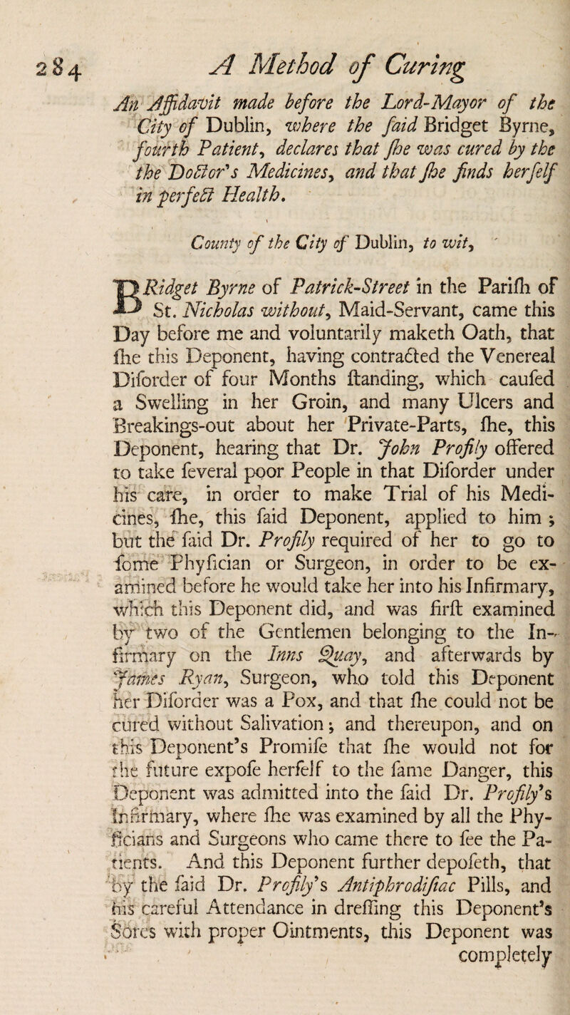 An Affidavit made before the Lord-Mayor of the City of Dublin, where the faid Bridget Byrne, fourth Patient, declares that /he was cured by the the Doctor's Medicines, and that Jhe finds h erf elf in $ erf eft Health, County of the City of Dublin, to wit, BRidget Byrne of Patrick-Street in the Parilli of St. Nicholas without, Maid-Servant, came this Day before me and voluntarily maketh Oath, that (he this Deponent, having contracted the Venereal Diforder of four Months Handing, which caufed a Swelling in her Groin, and many Ulcers and Breakings-out about her Private-Parts, Ihe, this Deponent, hearing that Dr. John Profily offered to take feveral poor People in that Diforder under his care, in order to make Trial of his Medi¬ cines, fhe, this faid Deponent, applied to him ; but the faid Dr. Profily required of her to go to fome Phyfician or Surgeon, in order to be ex¬ amined before he would take her into his Infirmary, which this Deponent did, and was firft examined by two of the Gentlemen belonging to the In¬ firmary on the Inns Quay, and afterwards by James Ryan, Surgeon, who told this Deponent her Diforder was a Pox, and that fhe could not be cured without Salivation; and thereupon, and on this Deponent’s Promife that fhe would not for fhe future expofe herfelf to the fame Danger, this Deponent was admitted into the faid Dr. Profily’s Infirmary, where fine was examined by all the Phy- ficians and Surgeons who came there to fee the Pa¬ tients. And this Deponent further depofeth, that by the (aid Dr. Profily’s Antiphrodifiac Pills, and his careful Attendance in dreffing this Deponent’s Sores with proper Ointments, this Deponent was completely