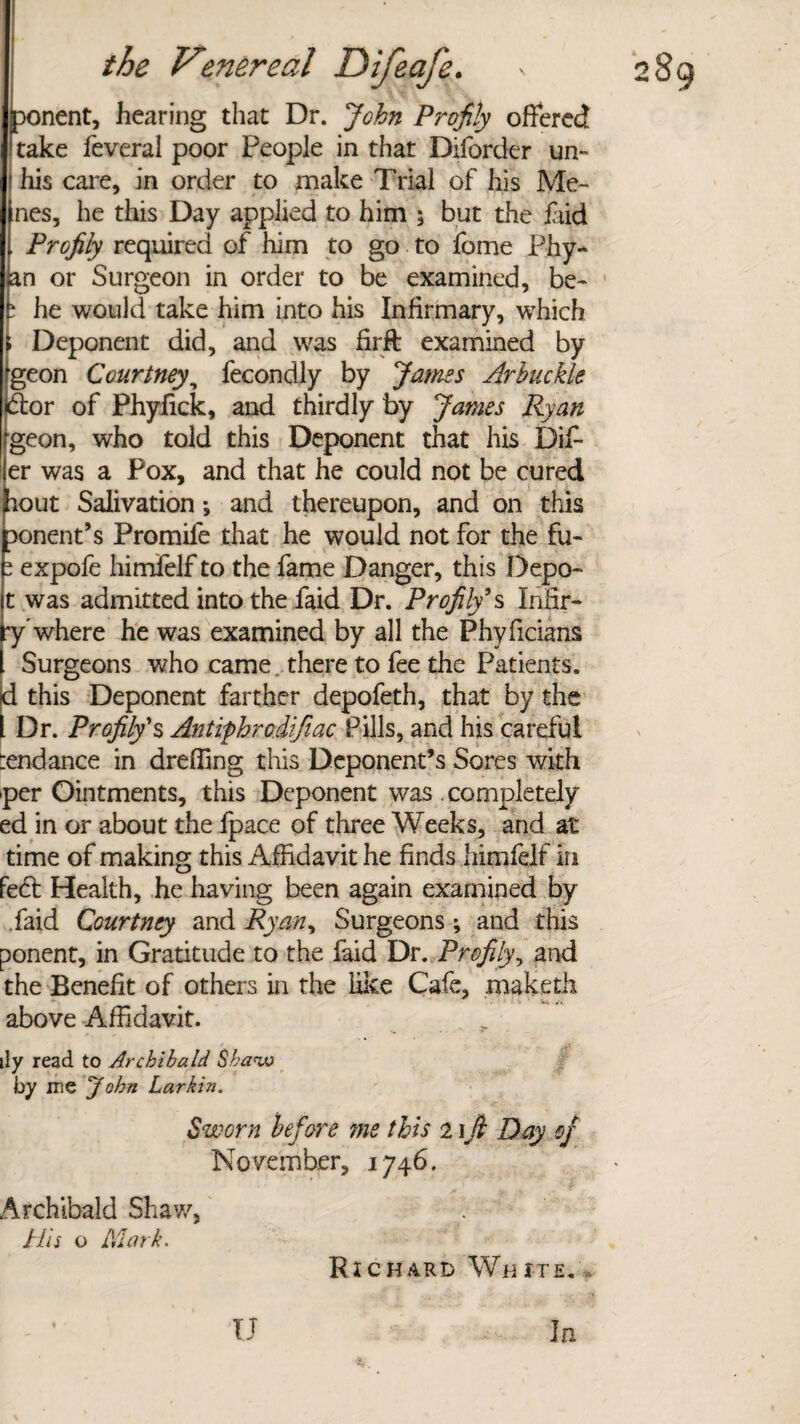 ponent, hearing that Dr. John Profly offered take feveral poor People in that Diforder un~ l his care, in order to make Trial of his Me- nes, he this Day applied to him 5 but the laid Projily required of him to go to feme Phy* lan or Surgeon in order to be examined, be* i he would take him into his Infirmary, which ; Deponent did, and was firffc examined by rgeon Courtney, fecondly by James Arbuckle |6lor of Phylick, and thirdly by James Ryan *geon, who told this Deponent that his DiP er was a Pox, and that he could not be cured aout Salivation •, and thereupon, and on this ponent’s Promife that he would not for the fu- i expofe himfelf to the fame Danger, this Depo- t was admitted into the faid Dr. Projily’s Infir* ywhere he was examined by all the Phyficians Surgeons who came there to fee the Patients, d this Deponent farther depofeth, that by the Dr. Projily’s Antiphrodiftac Pills, and his careful ■endance in dreding this Deponent’s Sores with per Ointments, this Deponent was . completely ed in or about the fpace of three Weeks, and at time of making this Affidavit he finds himfelf in fe£t Health, he having been again examined by faid Courtney and Ryan, Surgeons; and this ponent, in Gratitude to the faid Dr. Projily, and the Benefit of others in the like Cafe, maketh above Affidavit. tly read to Archibald Sha<w by me John Larkin. Sworn before me this 11fi Day of November, 1746. Archibald Shaw, His o Mark, Ri CHARD Wh IT E* V In