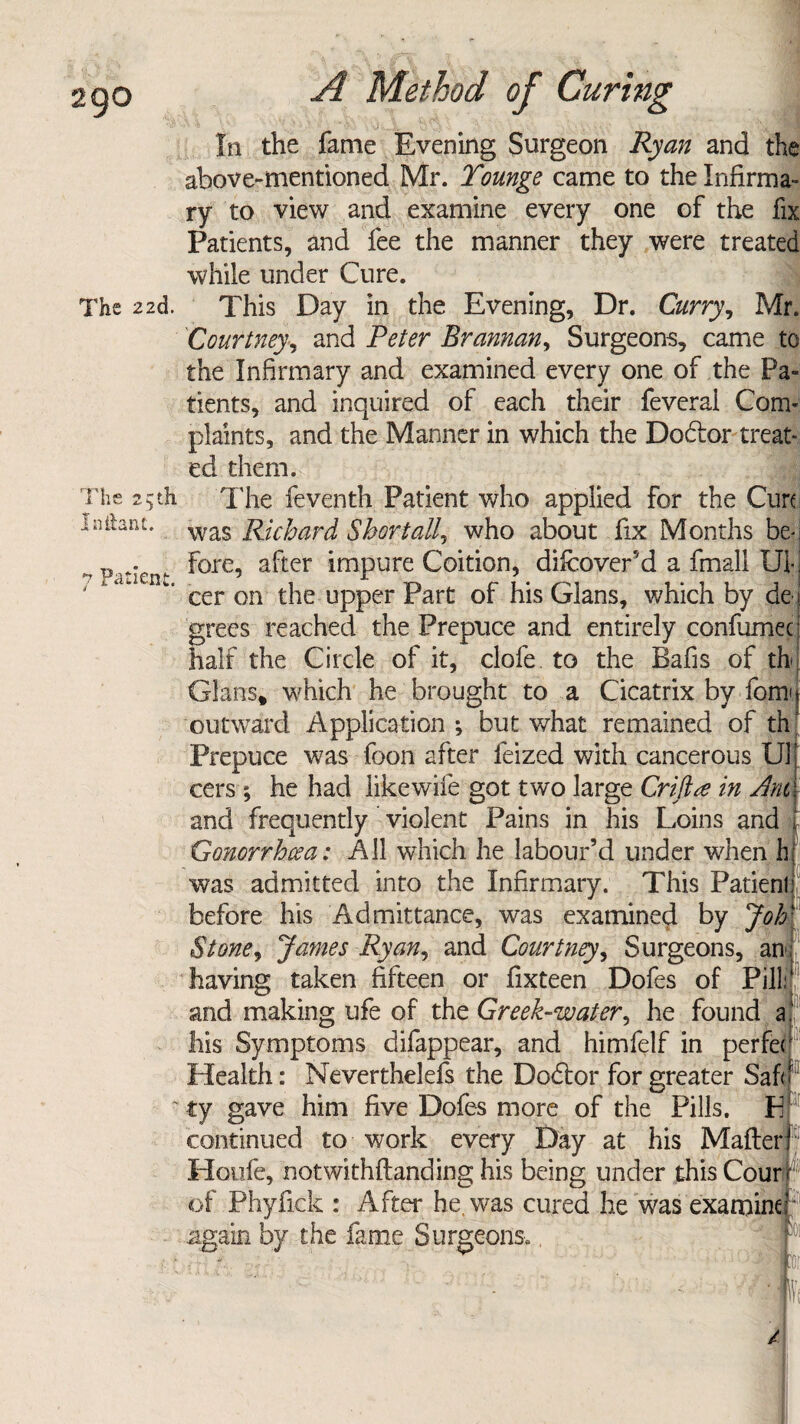 The 22d. The 25th nifont. 7 Patient. A Method of Curing In the fame Evening Surgeon Ryan and the above-mentioned Mr. Tounge came to the Infirma¬ ry to view and examine every one of the fix Patients, and fee the manner they were treated while under Cure. This Day in the Evening, Dr. Curry, Mr. Courtney, and Peter Brannan, Surgeons, came to the Infirmary and examined every one of the Pa¬ tients, and inquired of each their feveral Com¬ plaints, and the Manner in which the Dodlor treat¬ ed them. The feventh Patient who applied for the Cure was Richard Shortallr who about fix Months be¬ fore, after impure Coition, difeover’d a fmall Ul¬ cer on the upper Part of his Gians, which by de l grees reached the Prepuce and entirely confirmee half the Circle of it, clofe to the Bafis of th Gians, which he brought to a Cicatrix by form outward Application *, but what remained of th: Prepuce was foon after feized with cancerous U1 cers; he had like wife got two large Criftte in Jnt and frequently violent Pains in his Loins and Gonorrhoea: All which he labour’d under when h was admitted into the Infirmary. This Patienl before his Admittance, was examined by Job Stone, James Ryan, and Courtney, Surgeons, an having taken fifteen or fixteen Dofes of Pill and making ufe of the Greek-water, he found a his Symptoms difappear, and himfelf in perfe< Health: Neverthelefs the Dodlor for greater Saf< io: ty gave him five Dofes more of the Pills. E continued to work every Day at his Matter 1 Houfe, notwithftanding his being under this Court of Phyfick : After he. was cured he was examiner' again by the fame Surgeons,