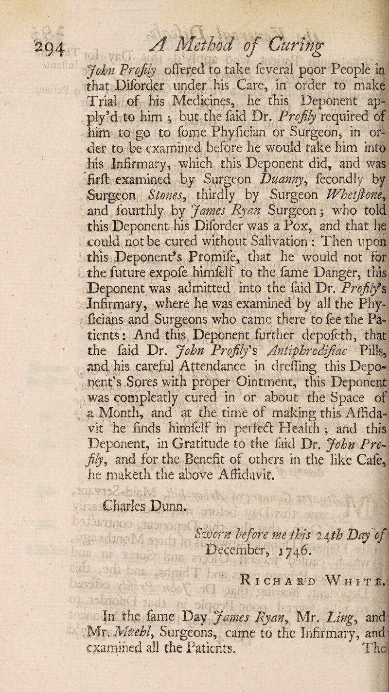 John Profily offered to take feveral poor People in that Diforder under his Care, in Order to make Trial of his Medicines, he this Deponent ap¬ ply’d to him ; but the faid Dr. Profily required of him to go to fome Phyfician or Surgeon, in or¬ der to be examined before he would take him into his Infirmary, which this Deponent did, and was firfl examined by Surgeon Duanny, fecondly by Surgeon Stones, thirdly by Surgeon Whetftone, and fourthly by James Ryan Surgeon, who told this Deponent his Diforder was a Pox, and that he could not be cured without Salivation : Then upon this Deponent’s Promife, that he would not for the future expofe himfelf to the fame Danger, this Deponent was admitted into the faid Dr. Profily9s Infirmary, where he was examined by all the Phy- ficians and Surgeons who came there to fee the Pa¬ tients : And this Deponent further depofeth, that the faid Dr. John Profily's Antiphrcdiftac Pills, and his careful Attendance in dreffing this Depo¬ nent’s Sores with proper Ointment, this Deponent was compleatly cured in or about the Space of a Month, and at the time of making this Affida¬ vit he finds himfelf in per fed Plealth ; and this Deponent, in Gratitude to the faid Dr. John Pro- fily, and for the Benefit of others in the like Cafe, he maketh the above Affidavit. Charles Dunn. *Sworn before me this Day of \ December, 1746. Richard White. In the fame Day James Ryan, Mr. Ling, and] Mr. Mtiehl, Surgeons, came to the Infirmary, and j examined all the Patients. The ;