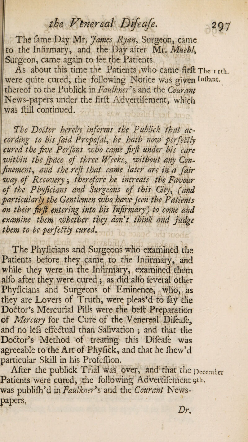 The fame Day Mr. James Ryan, Surgeon, came to the Infirmary, and the Day after Nlx.Muehly Surgeon, came again to fee the Patients. As about this time the Patients ,who came hrflThe »ith. iwere quite cured, the following Notice was given (thereof to the Publick in Faulkner's and the Courani .News-papers under the frit Advertifement, which was fbill continued. The Doftvr hereby informs the Publick that ac¬ cording to his faid Prcpofal, he hath now perfectly cured the five Per fans who came firft under his care ; within the fpdce of three Weeks, without any Con- (finement, and the refi that came later are in a fair way of Recovery therefore he intreats the Favour of the Phyficians and Surgeons of this City, (and particularly the Gentlemen who have Jeen the Patients on their firft entering into his Infirmary) to come and examine them whether they don't think and judge them to be perfectly cured. The Phyficians and Surgeons who examined the Patients before they came to the Infirmary, and while they were in the Infirmary, examined them alfo after they were cured ; as did alfo feveral other Phyficians and Surgeons of Eminence, who, as they are Lovers of Truth, were pleas’d to fay the Dodtor’s Mercurial Pills were the bell Preparation of Mercury for the Cure of the Venereal Difeafe, and no lefs effectual than Salivation ; and that the Doctor’s Method of treating this Difeafe was agreeable to the Art of Phyfick, and that he fhew’d particular Skill in his Profeflion. After the publick Trial was over, and that the December Patients were cured, the following Advertifement 9th. was publifh’d in Faulkner’s and the Courani News¬ papers. Dr,