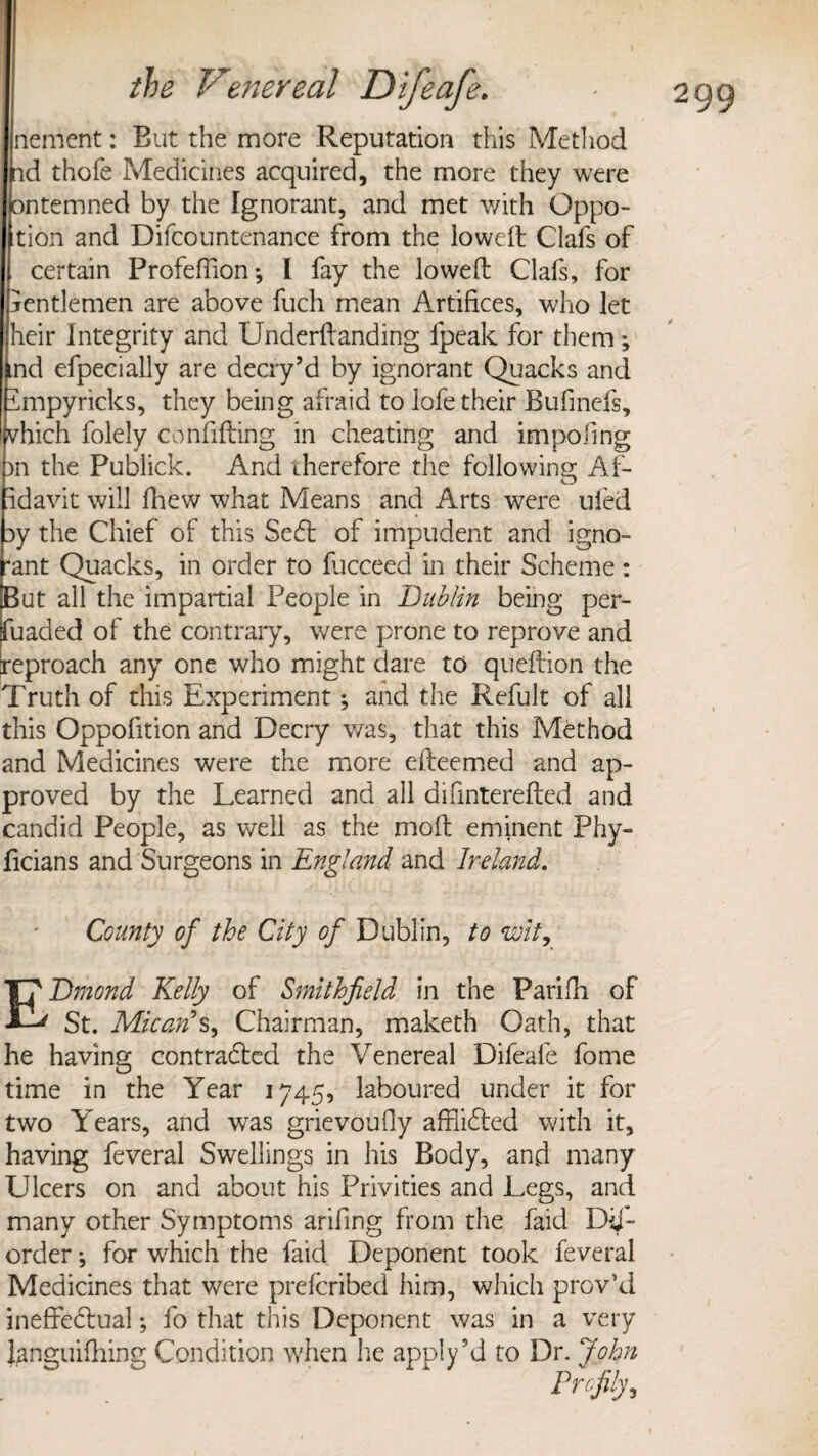nement: But the more Reputation this Method nd thofe Medicines acquired, the more they were pntemned by the Ignorant, and met with Oppo- tion and Difcountenance from the lowed Clafs of certain Profeffion; I fay the lowed: Clafs, for jentlemen are above fuch mean Artifices, who let heir Integrity and Underftanding fpeak for them; ind efpecially are decry5d by ignorant Quacks and impyricks, they being afraid to lofe their Bufinefs, vhich folely confiding in cheating and impofing rn the Publick. And therefore the following Af¬ fidavit will drew what Means and Arts were uied ay the Chief of this Sedt of impudent and igno¬ rant Quacks, in order to lucceed in their Scheme: But all the impartial People in Dublin being per- fuacled of the contrary, were prone to reprove and reproach any one who might dare to quedion the Truth of this Experiment; and the Refult of all this Oppofition and Decry was, that this Method and Medicines were the more edeemed and ap¬ proved by the Learned and all difinterefted and candid People, as well as the moll eminent Phy- ficians and Surgeons in England and Ireland. County of the City of Dublin, to wit, EDmond Kelly of Smithfield in the Parifh of St. Micatfs, Chairman, maketh Oath, that he having contradted the Venereal Difeafe fome time in the Year 1745, laboured under it for two Years, and was grievoufly afflidted with it, having feveral Swellings in his Body, and many Ulcers on and about his Privities and Legs, and many other Symptoms arifing from the faid Dij- order ^ for which the faid Deponent took feveral Medicines that were prefcribed him, which prov’d ineffedlual; fo that this Deponent was in a very languifliing Condition when he apply’d to Dr. John