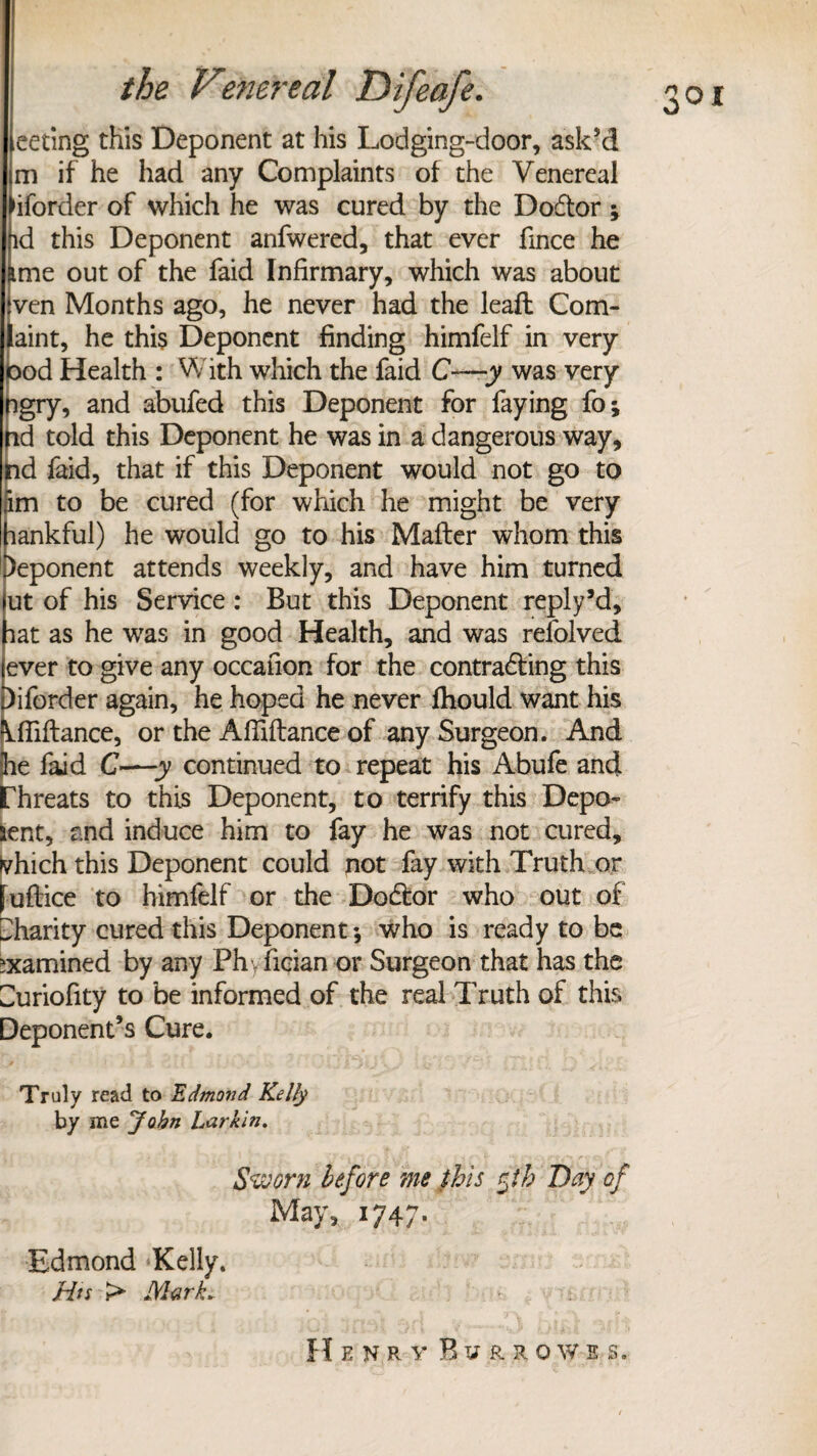 eeting this Deponent at his Lodging-door, ask’d m if he had any Complaints of the Venereal ►iforder of which he was cured by the Dodtor ; (id this Deponent anfwered, that ever fince he (ime out of the faid Infirmary, which was about ven Months ago, he never had the leafl Com- laint, he this Deponent finding himfelf in very pod Health : With which the faid C—y was very ngry, and abufed this Deponent for faying fo; nd told this Deponent he was in a dangerous way, nd faid, that if this Deponent would not go to im to be cured (for which he might be very lankful) he would go to his Mafter whom this )eponent attends weekly, and have him turned ut of his Service : But this Deponent reply’d, lat as he was in good Health, and was refolved ever to give any occafion for the contradting this Diforder again, he hoped he never fhould want his Mliftance, or the Affiflance of any Surgeon. And le faid C—y continued to repeat his Abufe and rhreats to this Deponent, to terrify this Depo- lent, and induce him to fay he was not cured, fvhich this Deponent could not fay with Truth or fuftice to himfelf or the Dodtor who out of Charity cured this Deponent; who is ready to be examined by any Ph .fician or Surgeon that has the Curiofity to be informed of the real Truth of this Deponent’s Cure. Truly read to Edmond Kelly by me John Larkin. Sworn before me this rjh Day of May, 1747. Edmond Kelly. Hts > Mark.