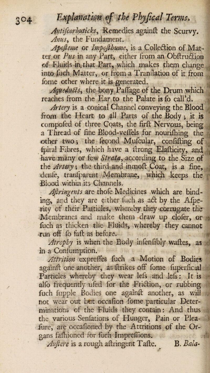 3 / Explanation of the Ehyfical Terms. Antifcorbuticks, Remedies againft the Scurvy. Anus, the Fundament. Apofieme or Impofihume, is a Collection of Mat¬ ter or Pus in any Fart, either from an Obftrudtian of Fluids in, that Part, which makes them change into fuch Matter, or from a Translation of it from fome other where it is generated. AqueduffiSy the bony Failage of the Drum which reaches from the Ear to the Palate is fo call’d. Artery is a conical Channel conveying the Blood from the Heart to all Parts of the Body ; it is compofed of three Coats, the firft Nervous, being a Thread of fine Blood-veffels for nouriihing the other two-, the fecund Mufcular, confifting of fpiral Fibres, which have a itrong Elafticity, and have many or few Strata, according to the Size of the Artery; the third and in mofi Coat, is a fine, denie, tranfparent Membrane, which keeps the Blood within its Channels. Afiringents are thofe Medicines which are bind¬ ing, and they are either fuch as adt by the Alps- rity of their Paitides, whereby they 'Corrugate the Membranes and make them draw up clofer, or n fuch as thicken the Fluids, whereby they cannot run off lb faft as before. Atrophy is when the Body infenfibly waftes, as in a Con linn prion. Attrition expreffes fuch a Motion of Bodies againft one another, as ftrikes off fome fuperficial Particles whereby they wear lefs and-lcfs: It is alfo frequently ufed for the Friction, or rubbing fuch fupple Bodies one againft another, as will not wear out but occafion fome particular Deter¬ minations of the Fluids they contain: And thus the various Senfations of Hunger, Pain or Plea- i Pure, are occafioned by the Attritions of the Or¬ gans falliioned for fieri Impreffions. Auftere is a rough aftringent Tafte. B. Bala-
