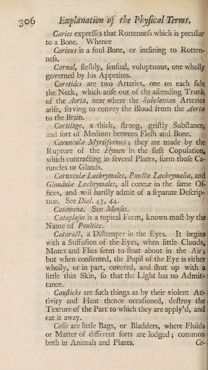 Caries exprefils that Rottennefs which is peculiar to a Bone. Whence Carious is a foul Bone, or inclining to Rotten¬ nefs. Carnal, fiefhly, fenfual, voluptuous, one wholly governed by his Appetites. Carotides are two Arteries, one on each fide the Neck, which arife out of the afcending Trunk of the Aorta, near where the Subclavian Arteries arife, ferving to convey the Blood from the Aorta to the Brain. Cartilage, a thick, firong, griftly Subfiance, and fort of Medium between Fie fir and Bone. Carunrule Myrtiformes *, they are made by the Rupture of the Hymen in the firfi Copulation, which contracting in fevcral Places, form thofe Ca¬ runcles or Glands. Carunculte Lachrymales, Pun St a Lachrymalia, and Gian dill# Lachry males, all concur in the fame Of¬ fices, and will hardly admit of a feparate Defcrip- lion. See 'Dial. 43, 44* Catamena. See Menfes. Cataplafm is a topical Form, known molt by the Name of Poultice. Cataract, a Diftemper in the Eyes. It begins with a Suffufion of the Eyes, when little Clouds, Motes and Flies feem to float about in the Air; but when confirmed, the Pupil of the Eye is either wholly, or in part, covered, and flint up with a little thin Skin, fo that the Light has no Admit¬ tance. Caufticks are fuch things as by their violent Ac¬ tivity and Pleat thence occasioned, deftroy the Texture of the Part to which they are applyJd, and eat it away. Calls are little Bags, or Bladders, where Fluids j or Matter of different forts are lodged ; common : both in Animals and Plants. Ce- \