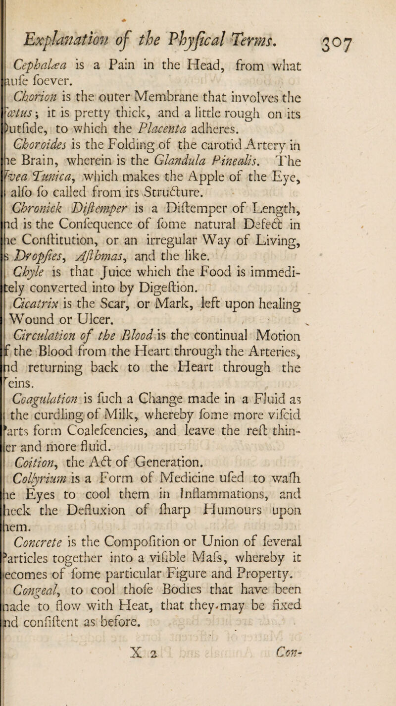 Cephalic a is a Pain in the Head, from what mfe foever. Chorion is the outer Membrane that involves the 'cstus; it is pretty thick, and a little rough on its hitfide, to which the Placenta adheres. Choroides is the Folding of the carotid Artery in le Brain, wherein is the Glandula Pine alts. The Tvea Tunica, which makes the Apple of the Eye, alfo fo called from its Structure. Chronick Diftemper is a Diftemper of Length, id is the Confequence of fome natural Defeft in le Conftitution, or an irregular Way of Living, 3 Tropfies, Jfthmas, and the like. Chyle is that Juice which the Food is immedi- :ely converted into by Digeftion. Cicatrix is the Scar, or Mark, left upon healing Wound or Ulcer. Circulation of the Blood is the continual Motion the Blood from the Fleart through the Arteries, nd returning back to the Heart through the ^eins. Coagulation is fuch a Change made in a Fluid as the curdling of Milk, whereby fome more vifcid 'arts form Coalefcencies, and leave the reft thin- er and more fluid. Coition, the Aft of Generation. Collyrium is a Form of Medicine ufed to wafh le Eyes to cool them in Inflammations, and aeck the Defluxion of fharp Humours upon lem. Concrete is the Compofition or Union of feverai ^articles together into a vifible Mafs, whereby it ecomes of fome particular Figure and Property. ConaeaL to cool thofe Bodies that have been to ' ade to flow with Heat, that they, may be fixed cl confident as' before. X 2 Con-