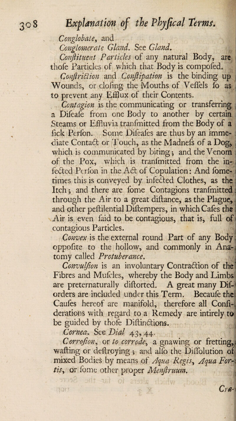 Conglobate, and Conglomerate Gland. See Gland. Conftituent Particles of any natural Body, are thofe Particles of which that Body is compofed. Conjl rift ion and Conjugation is the binding up Wounds, or .doling the Mouths of Veffels fo as to prevent any Efflux of their Contents. Contagion is the communicating or transferring a Difeafe from one Body to another by certain Steams or Effluvia tranfmitted from the Body of a fick Perfon. Some Difeafes are thus by an imme¬ diate Contact or Touch, as the Madnefs of a DOg,; which is communicated by biting-, and the Venom j of the Pox, which is tranfmitted from the in- | fedted Perfon in the Act of Copulation: And fome* i times this is conveyed by infeCted Clothes, as the ; Itch; and there are fome Contagions tranfmitted: through the Air to a great diftance, as the Plague,; and other peftilential Diftempers, in which Cafes the! Air is even faid to be contagious, that is, full of < contagious Particles. Convex is the external round Part of any Body; oppofite to the hollow, and commonly in Ana-4 to my called Protuberance. Convul/ion is an involuntary Contraction of the I Fibres and Mufcles, whereby the Body and Limbs are preternaturally diftorted. A great many DiL orders are included under this Term. Becaule the Caufes hereof are manifold, therefore all Confi- derations with regard to a Remedy are intirely to be guided by thofe Diftindtions. Cornea. See Dial 43, 44. Corrofion, or to corrode, a gnawing or fretting, 1 wafting or deftroying and alfo the Diffolution of mixed Bodies by means of Aqua Regis, Aqua For A tis, or fome other proper Menjiruum.